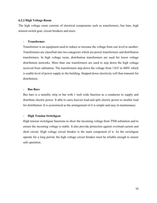 55
6.2.2 High Voltage Room
The high voltage room consists of electrical components such as transformers, bus bars, high
tension switch gear, circuit breakers and more.
- Transformer
Transformer is an equipment used to reduce or increase the voltage from one level to another.
Transformers are classified into two categories which are power transformers and distribution
transformers. In high voltage room, distribution transformers are used for lower voltage
distribution networks. More than one transformers are used to step down the high voltage
received from substation. The transformers step down the voltage from 11kV to 480V which
is usable level of power supply to the building. Stepped down electricity will then transmit for
distribution.
- Bus Bars
Bus bars is a metallic strip or bar with 1 inch wide function as a conductor to supply and
distribute electric power. It able to carry heavier load and split electric power to smaller load
for distribution. It is economical as the arrangement of it is simple and easy in maintenance.
- High Tension Switchgear
High tension switchgear functions to show the incoming voltage from TNB substation and to
ensure the incoming voltage is stable. It also provide protection against overload current and
short circuit. High voltage circuit breaker is the main component of it. As the switchgear
operate for a long period, the high voltage circuit breaker must be reliable enough to ensure
safe operation.
 