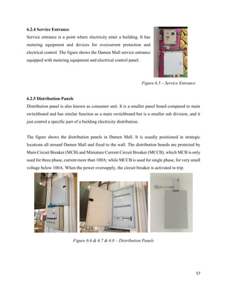 57
6.2.4 Service Entrance
Service entrance is a point where electricity enter a building. It has
metering equipment and devices for overcurrent protection and
electrical control. The figure shows the Damen Mall service entrance
equipped with metering equipment and electrical control panel.
6.2.5 Distribution Panels
Distribution panel is also known as consumer unit. It is a smaller panel board compared to main
switchboard and has similar function as a main switchboard but is a smaller sub division, and it
just control a specific part of a building electricity distribution.
The figure shows the distribution panels in Damen Mall. It is usually positioned in strategic
locations all around Damen Mall and fixed to the wall. The distribution boards are protected by
Main Circuit Breaker (MCB) and Miniature Current Circuit Breaker (MCCB), which MCB is only
used for three phase, current more than 100A; while MCCB is used for single phase, for very small
voltage below 100A. When the power oversupply, the circuit breaker is activated to trip.
Figure 6.5 – Service Entrance
Figure 6.6 & 6.7 & 6.8 – Distribution Panels
 