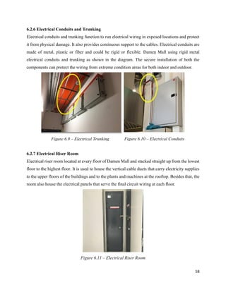 58
6.2.6 Electrical Conduits and Trunking
Electrical conduits and trunking function to run electrical wiring in exposed locations and protect
it from physical damage. It also provides continuous support to the cables. Electrical conduits are
made of metal, plastic or fiber and could be rigid or flexible. Damen Mall using rigid metal
electrical conduits and trunking as shown in the diagram. The secure installation of both the
components can protect the wiring from extreme condition areas for both indoor and outdoor.
6.2.7 Electrical Riser Room
Electrical riser room located at every floor of Damen Mall and stacked straight up from the lowest
floor to the highest floor. It is used to house the vertical cable ducts that carry electricity supplies
to the upper floors of the buildings and to the plants and machines at the rooftop. Besides that, the
room also house the electrical panels that serve the final circuit wiring at each floor.
Figure 6.9 – Electrical Trunking Figure 6.10 – Electrical Conduits
Figure 6.11 – Electrical Riser Room
 