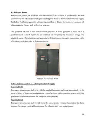 59
6.2.8 Gen-set Room
Gen-set room located just beside the main switchboard room. It consist of generator-sets that will
automatically run as backup source to provide emergency power to the mall when the utility supply
has failed. This backup generator set is an important line of defense for business owners as a lot
of devices in the Damen Mall is electrical powered.
The generator set used in this room is diesel generator. A diesel generator is made up of a
combination of a diesel engine and an alternator for converting the mechanical energy into
electrical energy. The electric current generated will then transmit through a transmission cable
which connect the generator to the common areas.
UBBL By laws – Section 253 – Emergency Power Supply
Section 253 (1)
Emergency power system shall be provided to supply illumination and power automatically in the
event of failure of the normal supply or in the event of accident to elements of the system supplying
power and illumination essential for safety to life and property
Section 253 (2)
Emergency power system shall provide power for smoke control systems, illumination, fire alarm
systems, fire pumps, public address systems, fire lifts and other emergency system.
Figure 6.12 – Gen-set Room
 