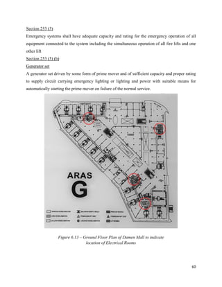 60
Section 253 (3)
Emergency systems shall have adequate capacity and rating for the emergency operation of all
equipment connected to the system including the simultaneous operation of all fire lifts and one
other lift
Section 253 (5) (b)
Generator set
A generator set driven by some form of prime mover and of sufficient capacity and proper rating
to supply circuit carrying emergency lighting or lighting and power with suitable means for
automatically starting the prime mover on failure of the normal service.
Figure 6.13 – Ground Floor Plan of Damen Mall to indicate
location of Electrical Rooms
 