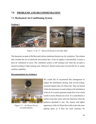 62
7.0 PROBLEMS AND RECOMMENDATION
7.1 Mechanical Air-Conditioning System
Problem 1
The basement car park of Da Men mall utilizes traditional ducted way for ventilation. The exhaust
fans circulate the air via ductwork and exhaust fans. If the air supply is uncontrolled, it causes a
poor air ventilation to occur. The ventilation system is still running even when the car park is
unused resulting in high running costs. Moreover, ducted system does not provide fire or smoke
isolation capability.
Recommendation for Problem 1
We would like to recommend that management to
replace the distribution ducting with several ceiling-
mounted impulse fans, Jet Thrust fan. They are placed
within the basement car park aiding in the distribution
of the air. It is used to generate steady flow of air which
results in more efficient use of air. It is controlled by a
carbon monoxide sensor and only functions when the
pollution threshold is met. The cleaner and lighter
appearance of the Jet Thrust fan is able to provide more
parking space as it does not need clearance for
Figure 7.1 & 7.2 – Ductwork System in Da Men Mall
Figure 7.3 – Jet Thrust Fan as
recommendation
 