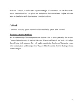 63
ductwork. Therefore, it can lower the requirement height of basement car park which lowers the
overall construction costs. The system also enhances the environment of the car park due to the
better air distribution while decreasing the external noise levels.
Problem 2
Cleanliness of ducting system of centralized air conditioning system in Da Men mall.
Recommendation for Problem 2
It is the responsibility of the management team to ensure clean air is always flowing into the mall.
Frequent duct maintenance is required to prevent the growth of bacteria and mold which affects
the well-being of all occupants. They will need to maintain the cleanliness of the ducting system
in the centralized air conditioning system. They should professionally clean the ducting system at
least twice a year.
 