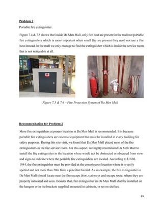 65
Problem 2
Portable fire extinguisher.
Figure 7.4 & 7.5 shows that inside Da Men Mall, only fire host are present in the mall not portable
fire extinguishers which is more important when small fire are present they need not use a fire
host instead. In the mall we only manage to find the extinguisher which is inside the service room
that is not noticeable at all.
Recommendation for Problem 2
More fire extinguishers at proper location in Da Men Mall is recommended. It is because
portable fire extinguishers are essential equipment that must be installed in every building for
safety purposes. During this site visit, we found that Da Men Mall placed most of the fire
extinguishers in the fire service room. For this aspect, we highly recommend Da Men Mall to
install the fire extinguisher in the location where would not be obstructed or obscured from view
and signs to indicate where the portable fire extinguishers are located. According to UBBL
1984, the fire extinguisher must be provided at the conspicuous location where it is easily
spotted and not more than 20m from a potential hazard. As an example, the fire extinguisher in
Da Men Mall should locate near the fire escape door, stairways and escape route, where they are
properly indicated and seen. Besides that, fire extinguisher in Da Men Mall shall be installed on
the hangers or in the brackets supplied, mounted in cabinets, or set on shelves.
Figure 7.5 & 7.6 – Fire Protection System of Da Men Mall
 