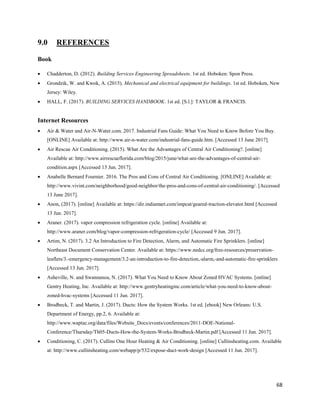 68
9.0 REFERENCES
Book
 Chadderton, D. (2012). Building Services Engineering Spreadsheets. 1st ed. Hoboken: Spon Press.
 Grondzik, W. and Kwok, A. (2015). Mechanical and electrical equipment for buildings. 1st ed. Hoboken, New
Jersey: Wiley.
 HALL, F. (2017). BUILDING SERVICES HANDBOOK. 1st ed. [S.l.]: TAYLOR & FRANCIS.
Internet Resources
 Air & Water and Air-N-Water.com. 2017. Industrial Fans Guide: What You Need to Know Before You Buy.
[ONLINE] Available at: http://www.air-n-water.com/industrial-fans-guide.htm. [Accessed 13 June 2017].
 Air Rescue Air Conditioning. (2015). What Are the Advantages of Central Air Conditioning?. [online]
Available at: http://www.airrescueflorida.com/blog/2015/june/what-are-the-advantages-of-central-air-
condition.aspx [Accessed 13 Jun. 2017].
 Anabelle Bernard Fournier. 2016. The Pros and Cons of Central Air Conditioning. [ONLINE] Available at:
http://www.vivint.com/neighborhood/good-neighbor/the-pros-and-cons-of-central-air-conditioning/. [Accessed
13 June 2017].
 Anon, (2017). [online] Available at: https://dir.indiamart.com/impcat/geared-traction-elevator.html [Accessed
13 Jun. 2017].
 Araner. (2017). vapor compression refrigeration cycle. [online] Available at:
http://www.araner.com/blog/vapor-compression-refrigeration-cycle/ [Accessed 9 Jun. 2017].
 Artim, N. (2017). 3.2 An Introduction to Fire Detection, Alarm, and Automatic Fire Sprinklers. [online]
Northeast Document Conservation Center. Available at: https://www.nedcc.org/free-resources/preservation-
leaflets/3.-emergency-management/3.2-an-introduction-to-fire-detection,-alarm,-and-automatic-fire-sprinklers
[Accessed 13 Jun. 2017].
 Asheville, N. and Swannanoa, N. (2017). What You Need to Know About Zoned HVAC Systems. [online]
Gentry Heating, Inc. Available at: http://www.gentryheatinginc.com/article/what-you-need-to-know-about-
zoned-hvac-systems [Accessed 11 Jun. 2017].
 Brodbeck, T. and Martin, J. (2017). Ducts: How the System Works. 1st ed. [ebook] New Orleans: U.S.
Department of Energy, pp.2, 6. Available at:
http://www.waptac.org/data/files/Website_Docs/events/conferences/2011-DOE-National-
Conference/Thursday/Th05-Ducts-How-the-System-Works-Brodbeck-Martin.pdf [Accessed 11 Jun. 2017].
 Conditioning, C. (2017). Cullins One Hour Heating & Air Conditioning. [online] Cullinsheating.com. Available
at: http://www.cullinsheating.com/webapp/p/532/expose-duct-work-design [Accessed 11 Jun. 2017].
 