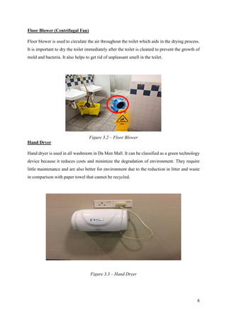 6
Floor Blower (Centrifugal Fan)
Floor blower is used to circulate the air throughout the toilet which aids in the drying process.
It is important to dry the toilet immediately after the toilet is cleaned to prevent the growth of
mold and bacteria. It also helps to get rid of unpleasant smell in the toilet.
Hand Dryer
Hand dryer is used in all washroom in Da Men Mall. It can be classified as a green technology
device because it reduces costs and minimize the degradation of environment. They require
little maintenance and are also better for environment due to the reduction in litter and waste
in comparison with paper towel that cannot be recycled.
Figure 3.2 – Floor Blower
Figure 3.3 – Hand Dryer
 
