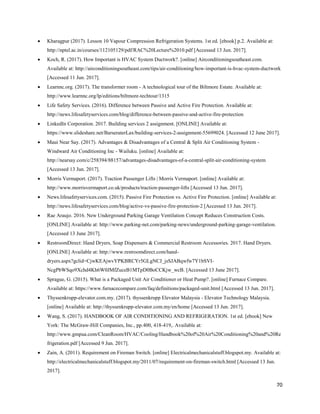 70
 Kharagpur (2017). Lesson 10 Vapour Compression Refrigeration Systems. 1st ed. [ebook] p.2. Available at:
http://nptel.ac.in/courses/112105129/pdf/RAC%20Lecture%2010.pdf [Accessed 13 Jun. 2017].
 Koch, R. (2017). How Important is HVAC System Ductwork?. [online] Airconditioningsoutheast.com.
Available at: http://airconditioningsoutheast.com/tips/air-conditioning/how-important-is-hvac-system-ductwork
[Accessed 11 Jun. 2017].
 Learnnc.org. (2017). The transformer room - A technological tour of the Biltmore Estate. Available at:
http://www.learnnc.org/lp/editions/biltmore-techtour/1315
 Life Safety Services. (2016). Difference between Passive and Active Fire Protection. Available at:
http://news.lifesafetyservices.com/blog/difference-between-passive-and-active-fire-protection
 LinkedIn Corporation. 2017. Building services 2 assignment. [ONLINE] Available at:
https://www.slideshare.net/BarseraterLax/building-services-2-assignment-55699024. [Accessed 12 June 2017].
 Maui Near Say. (2017). Advantages & Disadvantages of a Central & Split Air Conditioning System -
Windward Air Conditioning Inc - Wailuku. [online] Available at:
http://nearsay.com/c/258394/88157/advantages-disadvantages-of-a-central-split-air-conditioning-system
[Accessed 13 Jun. 2017].
 Morris Vermaport. (2017). Traction Passenger Lifts | Morris Vermaport. [online] Available at:
http://www.morrisvermaport.co.uk/products/traction-passenger-lifts [Accessed 13 Jun. 2017].
 News.lifesafetyservices.com. (2015). Passive Fire Protection vs. Active Fire Protection. [online] Available at:
http://news.lifesafetyservices.com/blog/active-vs-passive-fire-protection-2 [Accessed 13 Jun. 2017].
 Rae Araujo. 2016. New Underground Parking Garage Ventilation Concept Reduces Construction Costs.
[ONLINE] Available at: http://www.parking-net.com/parking-news/underground-parking-garage-ventilation.
[Accessed 13 June 2017].
 RestroomDirect: Hand Dryers, Soap Dispensers & Commercial Restroom Accessories. 2017. Hand Dryers.
[ONLINE] Available at: http://www.restroomdirect.com/hand-
dryers.aspx?gclid=CjwKEAjwvYPKBRCYr5GLgNCJ_jsSJABqwfw7Y1bSVI-
NcgPbWSqo9Xchd4Kh6W0JMfZuceB1MTpD0BoCCKjw_wcB. [Accessed 13 June 2017].
 Sprague, G. (2015). What is a Packaged Unit Air Conditioner or Heat Pump?. [online] Furnace Compare.
Available at: https://www.furnacecompare.com/faq/definitions/packaged-unit.html [Accessed 13 Jun. 2017].
 Thyssenkrupp-elevator.com.my. (2017). thyssenkrupp Elevator Malaysia - Elevator Technology Malaysia.
[online] Available at: http://thyssenkrupp-elevator.com.my/en/home [Accessed 13 Jun. 2017].
 Wang, S. (2017). HANDBOOK OF AIR CONDITIONING AND REFRIGERATION. 1st ed. [ebook] New
York: The McGraw-Hill Companies, Inc., pp.400, 418-419,. Available at:
http://www.gmpua.com/CleanRoom/HVAC/Cooling/Handbook%20of%20Air%20Conditioning%20and%20Re
frigeration.pdf [Accessed 9 Jun. 2017].
 Zain, A. (2011). Requirement on Fireman Switch. [online] Electricalmechanicalstuff.blogspot.my. Available at:
http://electricalmechanicalstuff.blogspot.my/2011/07/requirement-on-fireman-switch.html [Accessed 13 Jun.
2017].
 