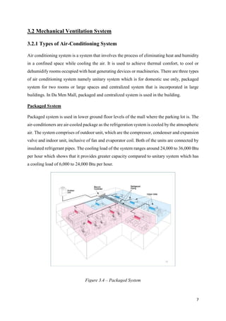 7
3.2 Mechanical Ventilation System
3.2.1 Types of Air-Conditioning System
Air conditioning system is a system that involves the process of eliminating heat and humidity
in a confined space while cooling the air. It is used to achieve thermal comfort, to cool or
dehumidify rooms occupied with heat generating devices or machineries. There are three types
of air conditioning system namely unitary system which is for domestic use only, packaged
system for two rooms or large spaces and centralized system that is incorporated in large
buildings. In Da Men Mall, packaged and centralized system is used in the building.
Packaged System
Packaged system is used in lower ground floor levels of the mall where the parking lot is. The
air-conditioners are air-cooled package as the refrigeration system is cooled by the atmospheric
air. The system comprises of outdoor unit, which are the compressor, condenser and expansion
valve and indoor unit, inclusive of fan and evaporator coil. Both of the units are connected by
insulated refrigerant pipes. The cooling load of the system ranges around 24,000 to 36,000 Btu
per hour which shows that it provides greater capacity compared to unitary system which has
a cooling load of 6,000 to 24,000 Btu per hour.
Figure 3.4 – Packaged System
 