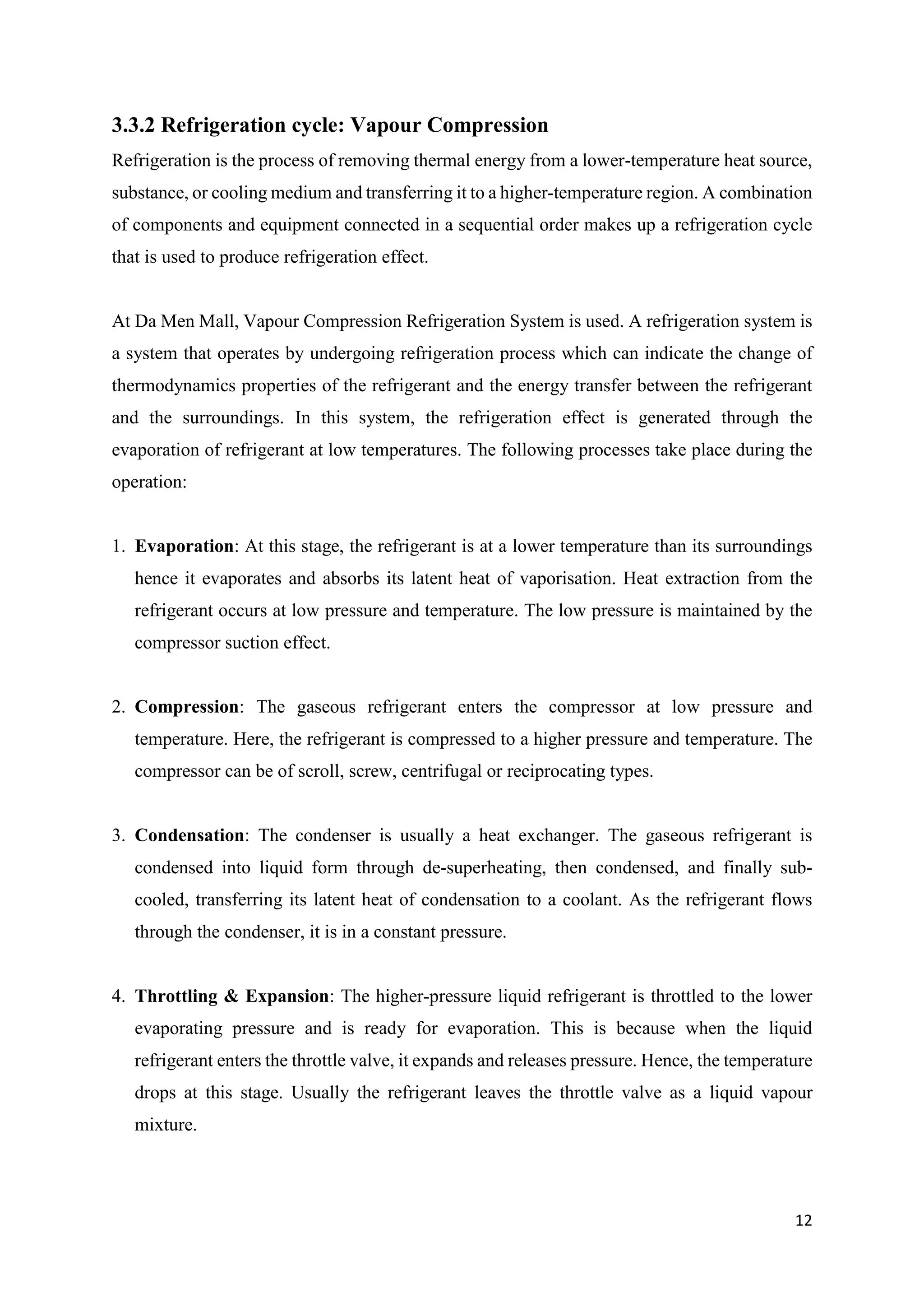 12
3.3.2 Refrigeration cycle: Vapour Compression
Refrigeration is the process of removing thermal energy from a lower-temperature heat source,
substance, or cooling medium and transferring it to a higher-temperature region. A combination
of components and equipment connected in a sequential order makes up a refrigeration cycle
that is used to produce refrigeration effect.
At Da Men Mall, Vapour Compression Refrigeration System is used. A refrigeration system is
a system that operates by undergoing refrigeration process which can indicate the change of
thermodynamics properties of the refrigerant and the energy transfer between the refrigerant
and the surroundings. In this system, the refrigeration effect is generated through the
evaporation of refrigerant at low temperatures. The following processes take place during the
operation:
1. Evaporation: At this stage, the refrigerant is at a lower temperature than its surroundings
hence it evaporates and absorbs its latent heat of vaporisation. Heat extraction from the
refrigerant occurs at low pressure and temperature. The low pressure is maintained by the
compressor suction effect.
2. Compression: The gaseous refrigerant enters the compressor at low pressure and
temperature. Here, the refrigerant is compressed to a higher pressure and temperature. The
compressor can be of scroll, screw, centrifugal or reciprocating types.
3. Condensation: The condenser is usually a heat exchanger. The gaseous refrigerant is
condensed into liquid form through de-superheating, then condensed, and finally sub-
cooled, transferring its latent heat of condensation to a coolant. As the refrigerant flows
through the condenser, it is in a constant pressure.
4. Throttling & Expansion: The higher-pressure liquid refrigerant is throttled to the lower
evaporating pressure and is ready for evaporation. This is because when the liquid
refrigerant enters the throttle valve, it expands and releases pressure. Hence, the temperature
drops at this stage. Usually the refrigerant leaves the throttle valve as a liquid vapour
mixture.
 