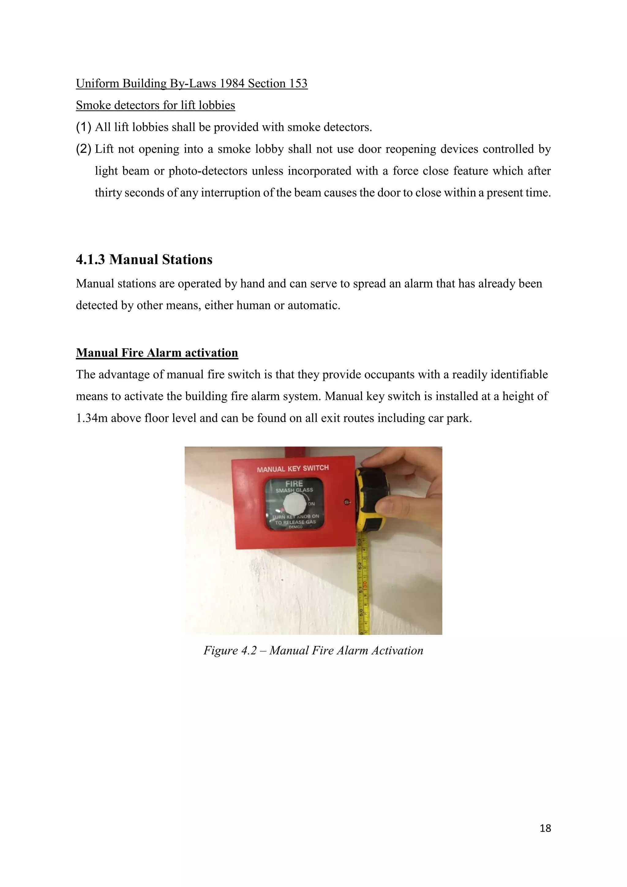 18
Uniform Building By-Laws 1984 Section 153
Smoke detectors for lift lobbies
(1) All lift lobbies shall be provided with smoke detectors.
(2) Lift not opening into a smoke lobby shall not use door reopening devices controlled by
light beam or photo-detectors unless incorporated with a force close feature which after
thirty seconds of any interruption of the beam causes the door to close within a present time.
4.1.3 Manual Stations
Manual stations are operated by hand and can serve to spread an alarm that has already been
detected by other means, either human or automatic.
Manual Fire Alarm activation
The advantage of manual fire switch is that they provide occupants with a readily identifiable
means to activate the building fire alarm system. Manual key switch is installed at a height of
1.34m above floor level and can be found on all exit routes including car park.
Figure 4.2 – Manual Fire Alarm Activation
 
