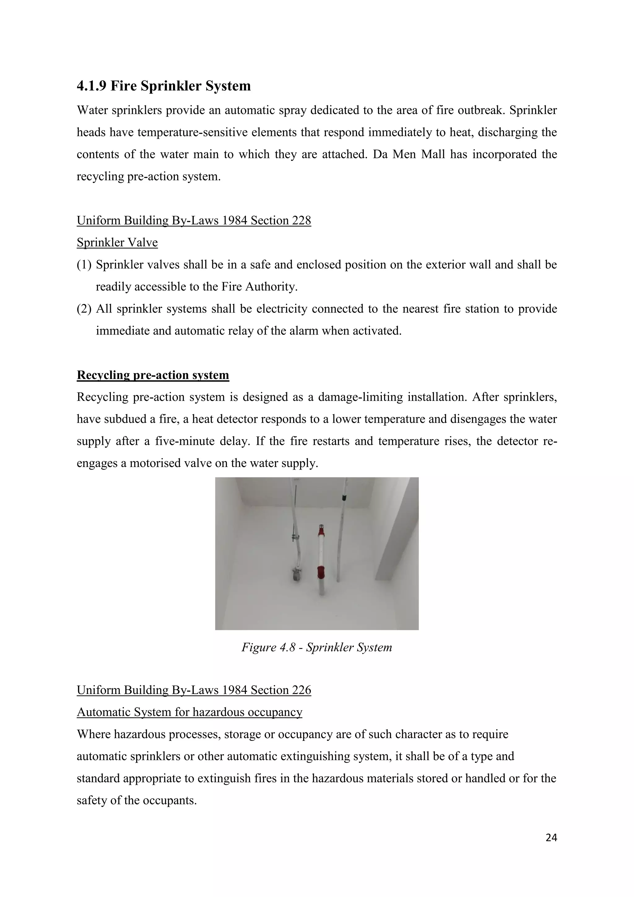 24
4.1.9 Fire Sprinkler System
Water sprinklers provide an automatic spray dedicated to the area of fire outbreak. Sprinkler
heads have temperature-sensitive elements that respond immediately to heat, discharging the
contents of the water main to which they are attached. Da Men Mall has incorporated the
recycling pre-action system.
Uniform Building By-Laws 1984 Section 228
Sprinkler Valve
(1) Sprinkler valves shall be in a safe and enclosed position on the exterior wall and shall be
readily accessible to the Fire Authority.
(2) All sprinkler systems shall be electricity connected to the nearest fire station to provide
immediate and automatic relay of the alarm when activated.
Recycling pre-action system
Recycling pre-action system is designed as a damage-limiting installation. After sprinklers,
have subdued a fire, a heat detector responds to a lower temperature and disengages the water
supply after a five-minute delay. If the fire restarts and temperature rises, the detector re-
engages a motorised valve on the water supply.
Uniform Building By-Laws 1984 Section 226
Automatic System for hazardous occupancy
Where hazardous processes, storage or occupancy are of such character as to require
automatic sprinklers or other automatic extinguishing system, it shall be of a type and
standard appropriate to extinguish fires in the hazardous materials stored or handled or for the
safety of the occupants.
Figure 4.8 - Sprinkler System
 
