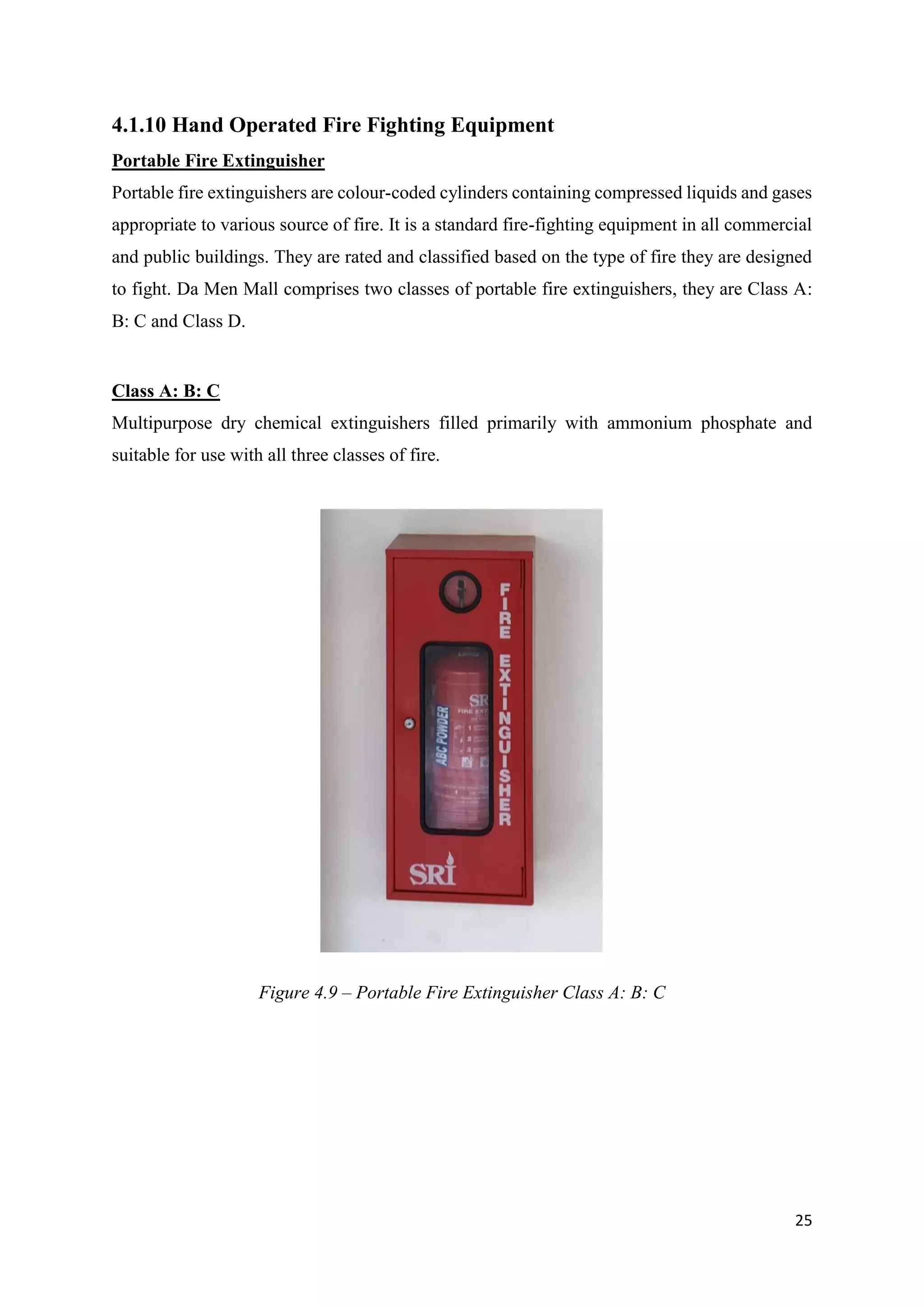 25
4.1.10 Hand Operated Fire Fighting Equipment
Portable Fire Extinguisher
Portable fire extinguishers are colour-coded cylinders containing compressed liquids and gases
appropriate to various source of fire. It is a standard fire-fighting equipment in all commercial
and public buildings. They are rated and classified based on the type of fire they are designed
to fight. Da Men Mall comprises two classes of portable fire extinguishers, they are Class A:
B: C and Class D.
Class A: B: C
Multipurpose dry chemical extinguishers filled primarily with ammonium phosphate and
suitable for use with all three classes of fire.
Figure 4.9 – Portable Fire Extinguisher Class A: B: C
 