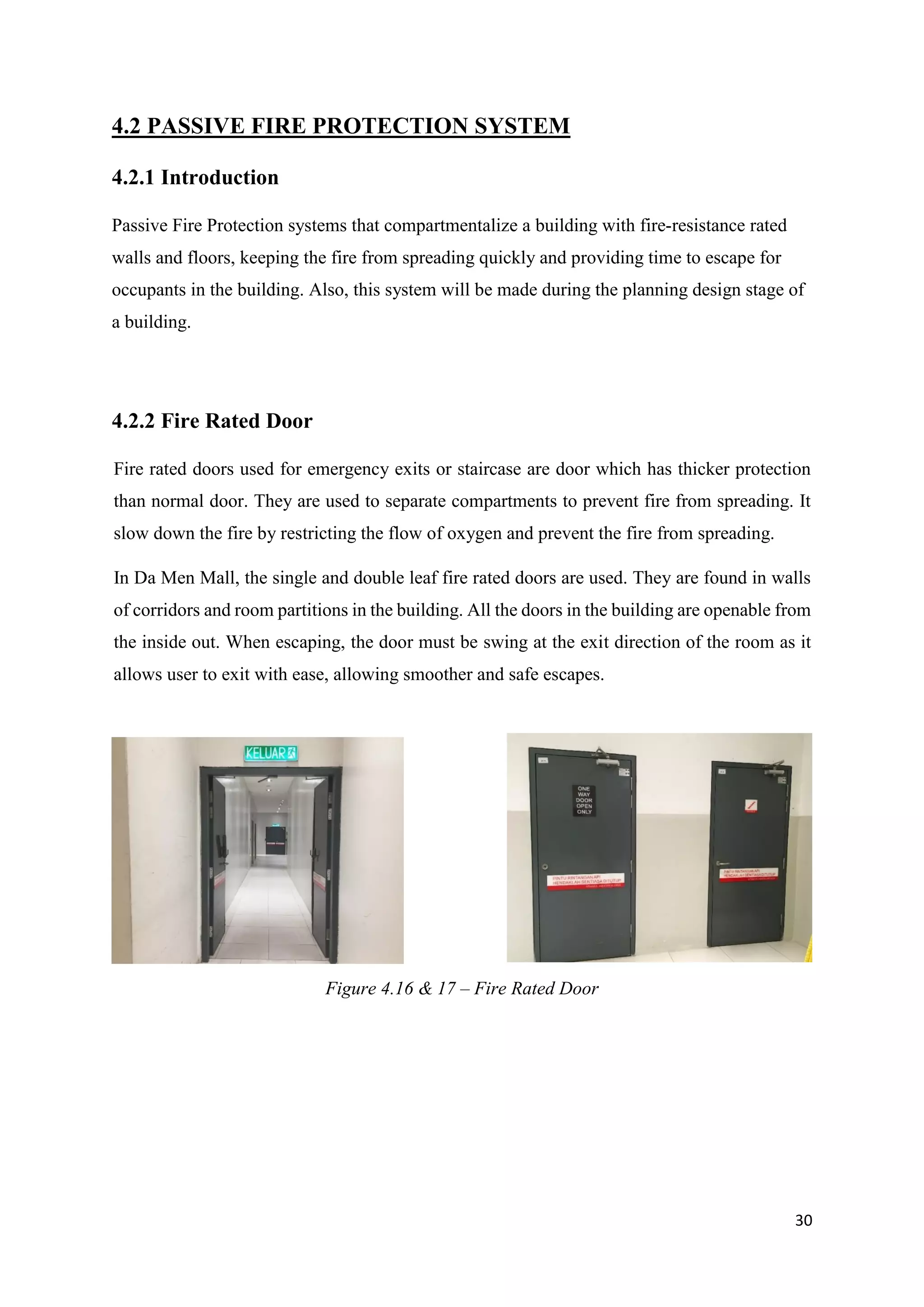 30
4.2 PASSIVE FIRE PROTECTION SYSTEM
4.2.1 Introduction
Passive Fire Protection systems that compartmentalize a building with fire-resistance rated
walls and floors, keeping the fire from spreading quickly and providing time to escape for
occupants in the building. Also, this system will be made during the planning design stage of
a building.
4.2.2 Fire Rated Door
Fire rated doors used for emergency exits or staircase are door which has thicker protection
than normal door. They are used to separate compartments to prevent fire from spreading. It
slow down the fire by restricting the flow of oxygen and prevent the fire from spreading.
In Da Men Mall, the single and double leaf fire rated doors are used. They are found in walls
of corridors and room partitions in the building. All the doors in the building are openable from
the inside out. When escaping, the door must be swing at the exit direction of the room as it
allows user to exit with ease, allowing smoother and safe escapes.
Figure 4.16 & 17 – Fire Rated Door
 