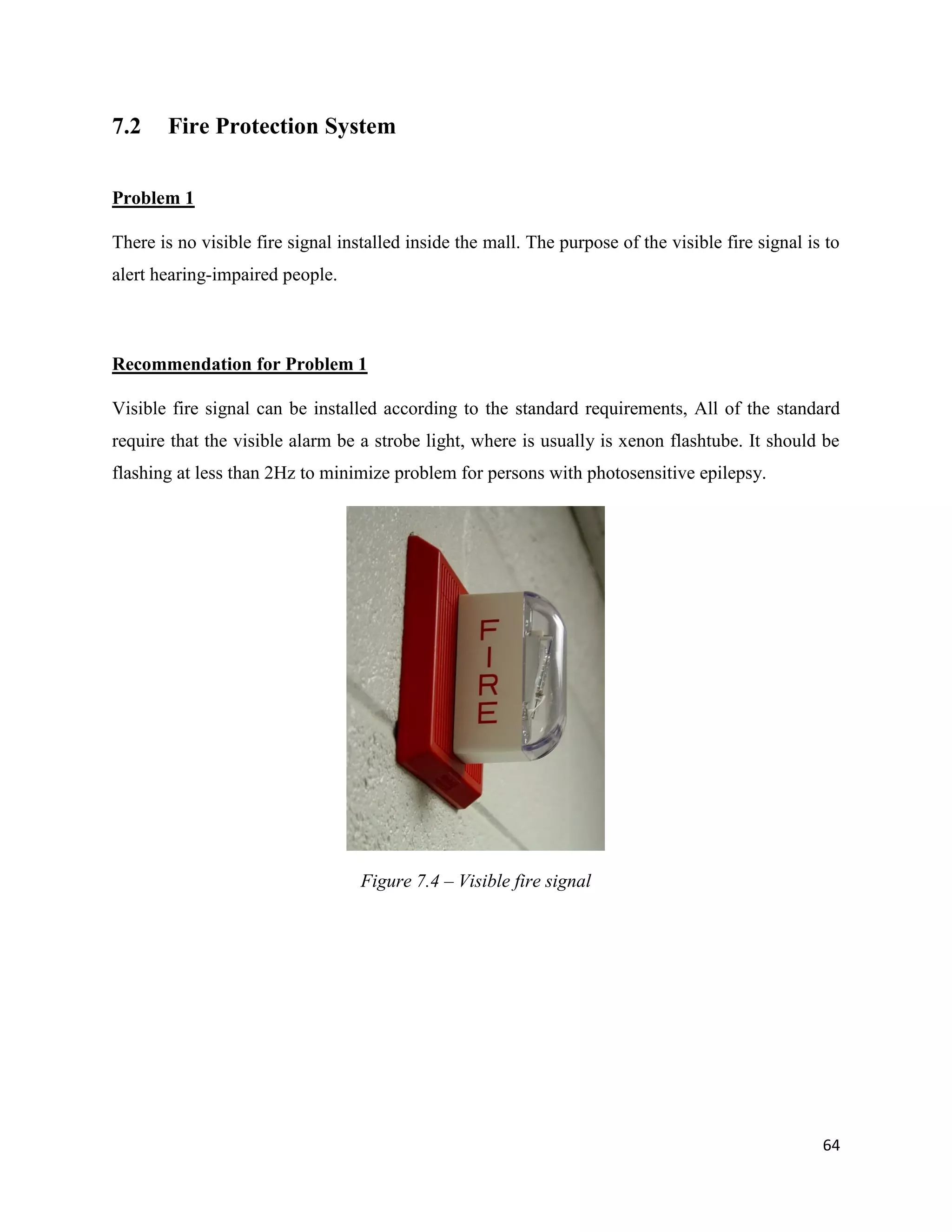 64
7.2 Fire Protection System
Problem 1
There is no visible fire signal installed inside the mall. The purpose of the visible fire signal is to
alert hearing-impaired people.
Recommendation for Problem 1
Visible fire signal can be installed according to the standard requirements, All of the standard
require that the visible alarm be a strobe light, where is usually is xenon flashtube. It should be
flashing at less than 2Hz to minimize problem for persons with photosensitive epilepsy.
Figure 7.4 – Visible fire signal
 