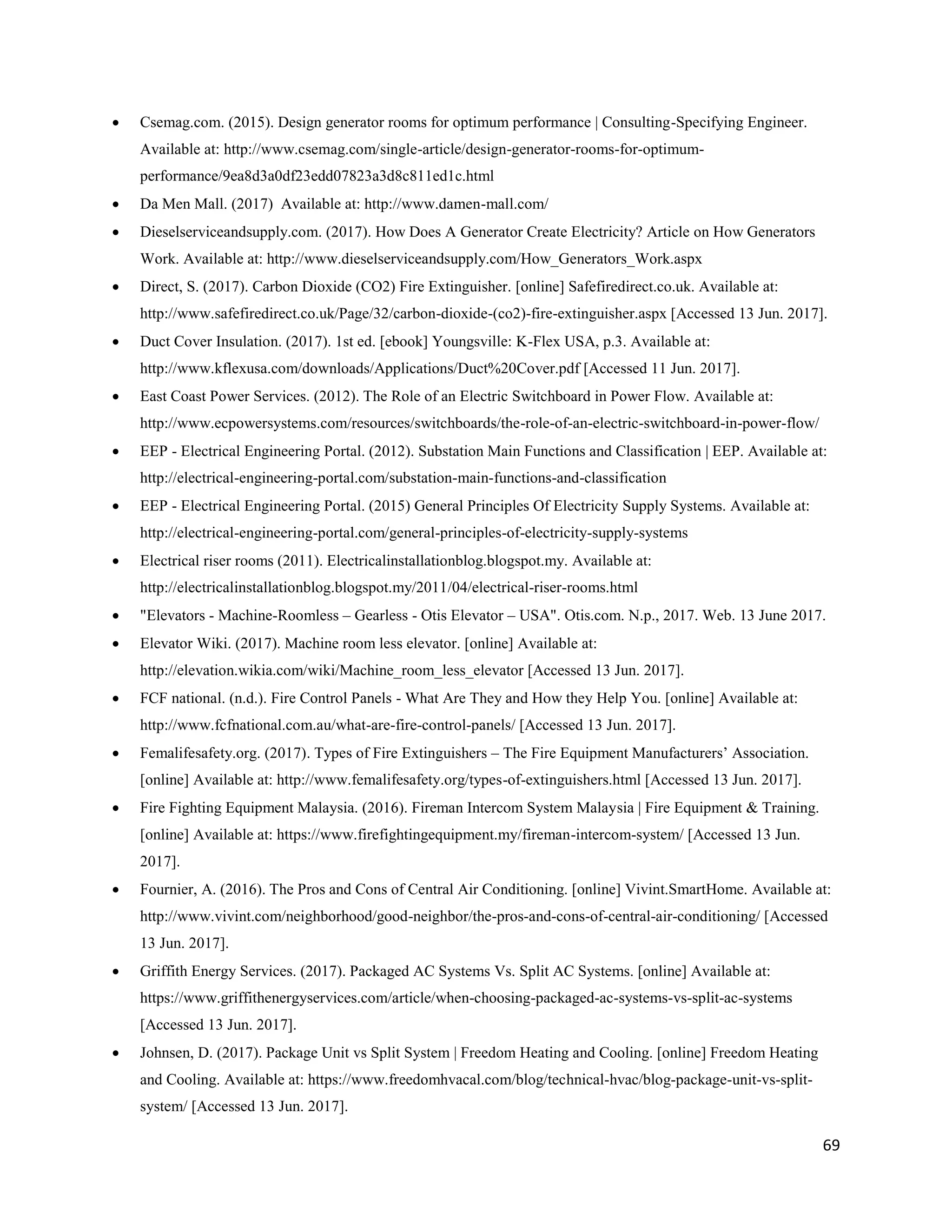 69
 Csemag.com. (2015). Design generator rooms for optimum performance | Consulting-Specifying Engineer.
Available at: http://www.csemag.com/single-article/design-generator-rooms-for-optimum-
performance/9ea8d3a0df23edd07823a3d8c811ed1c.html
 Da Men Mall. (2017) Available at: http://www.damen-mall.com/
 Dieselserviceandsupply.com. (2017). How Does A Generator Create Electricity? Article on How Generators
Work. Available at: http://www.dieselserviceandsupply.com/How_Generators_Work.aspx
 Direct, S. (2017). Carbon Dioxide (CO2) Fire Extinguisher. [online] Safefiredirect.co.uk. Available at:
http://www.safefiredirect.co.uk/Page/32/carbon-dioxide-(co2)-fire-extinguisher.aspx [Accessed 13 Jun. 2017].
 Duct Cover Insulation. (2017). 1st ed. [ebook] Youngsville: K-Flex USA, p.3. Available at:
http://www.kflexusa.com/downloads/Applications/Duct%20Cover.pdf [Accessed 11 Jun. 2017].
 East Coast Power Services. (2012). The Role of an Electric Switchboard in Power Flow. Available at:
http://www.ecpowersystems.com/resources/switchboards/the-role-of-an-electric-switchboard-in-power-flow/
 EEP - Electrical Engineering Portal. (2012). Substation Main Functions and Classification | EEP. Available at:
http://electrical-engineering-portal.com/substation-main-functions-and-classification
 EEP - Electrical Engineering Portal. (2015) General Principles Of Electricity Supply Systems. Available at:
http://electrical-engineering-portal.com/general-principles-of-electricity-supply-systems
 Electrical riser rooms (2011). Electricalinstallationblog.blogspot.my. Available at:
http://electricalinstallationblog.blogspot.my/2011/04/electrical-riser-rooms.html
 "Elevators - Machine-Roomless – Gearless - Otis Elevator – USA". Otis.com. N.p., 2017. Web. 13 June 2017.
 Elevator Wiki. (2017). Machine room less elevator. [online] Available at:
http://elevation.wikia.com/wiki/Machine_room_less_elevator [Accessed 13 Jun. 2017].
 FCF national. (n.d.). Fire Control Panels - What Are They and How they Help You. [online] Available at:
http://www.fcfnational.com.au/what-are-fire-control-panels/ [Accessed 13 Jun. 2017].
 Femalifesafety.org. (2017). Types of Fire Extinguishers – The Fire Equipment Manufacturers’ Association.
[online] Available at: http://www.femalifesafety.org/types-of-extinguishers.html [Accessed 13 Jun. 2017].
 Fire Fighting Equipment Malaysia. (2016). Fireman Intercom System Malaysia | Fire Equipment & Training.
[online] Available at: https://www.firefightingequipment.my/fireman-intercom-system/ [Accessed 13 Jun.
2017].
 Fournier, A. (2016). The Pros and Cons of Central Air Conditioning. [online] Vivint.SmartHome. Available at:
http://www.vivint.com/neighborhood/good-neighbor/the-pros-and-cons-of-central-air-conditioning/ [Accessed
13 Jun. 2017].
 Griffith Energy Services. (2017). Packaged AC Systems Vs. Split AC Systems. [online] Available at:
https://www.griffithenergyservices.com/article/when-choosing-packaged-ac-systems-vs-split-ac-systems
[Accessed 13 Jun. 2017].
 Johnsen, D. (2017). Package Unit vs Split System | Freedom Heating and Cooling. [online] Freedom Heating
and Cooling. Available at: https://www.freedomhvacal.com/blog/technical-hvac/blog-package-unit-vs-split-
system/ [Accessed 13 Jun. 2017].
 