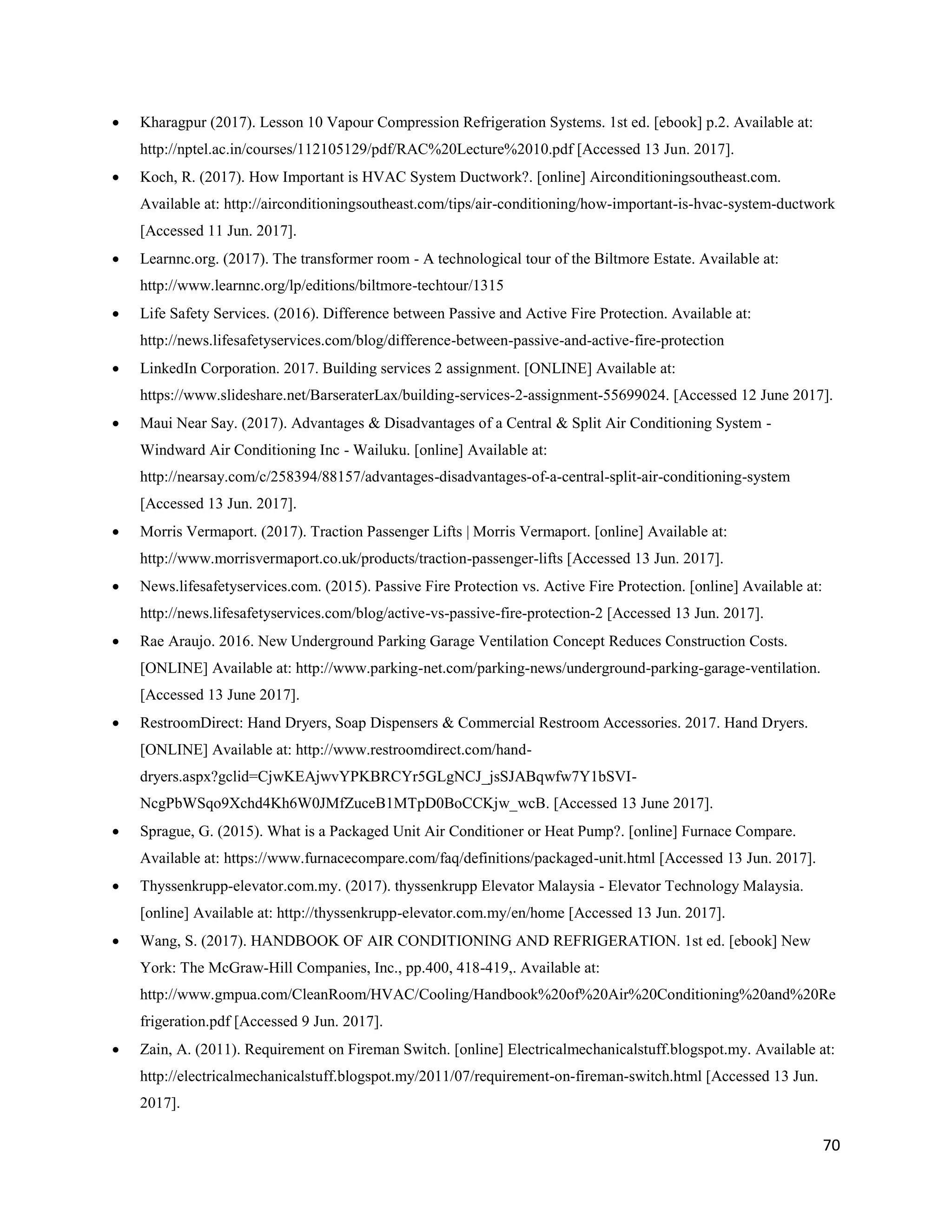 70
 Kharagpur (2017). Lesson 10 Vapour Compression Refrigeration Systems. 1st ed. [ebook] p.2. Available at:
http://nptel.ac.in/courses/112105129/pdf/RAC%20Lecture%2010.pdf [Accessed 13 Jun. 2017].
 Koch, R. (2017). How Important is HVAC System Ductwork?. [online] Airconditioningsoutheast.com.
Available at: http://airconditioningsoutheast.com/tips/air-conditioning/how-important-is-hvac-system-ductwork
[Accessed 11 Jun. 2017].
 Learnnc.org. (2017). The transformer room - A technological tour of the Biltmore Estate. Available at:
http://www.learnnc.org/lp/editions/biltmore-techtour/1315
 Life Safety Services. (2016). Difference between Passive and Active Fire Protection. Available at:
http://news.lifesafetyservices.com/blog/difference-between-passive-and-active-fire-protection
 LinkedIn Corporation. 2017. Building services 2 assignment. [ONLINE] Available at:
https://www.slideshare.net/BarseraterLax/building-services-2-assignment-55699024. [Accessed 12 June 2017].
 Maui Near Say. (2017). Advantages & Disadvantages of a Central & Split Air Conditioning System -
Windward Air Conditioning Inc - Wailuku. [online] Available at:
http://nearsay.com/c/258394/88157/advantages-disadvantages-of-a-central-split-air-conditioning-system
[Accessed 13 Jun. 2017].
 Morris Vermaport. (2017). Traction Passenger Lifts | Morris Vermaport. [online] Available at:
http://www.morrisvermaport.co.uk/products/traction-passenger-lifts [Accessed 13 Jun. 2017].
 News.lifesafetyservices.com. (2015). Passive Fire Protection vs. Active Fire Protection. [online] Available at:
http://news.lifesafetyservices.com/blog/active-vs-passive-fire-protection-2 [Accessed 13 Jun. 2017].
 Rae Araujo. 2016. New Underground Parking Garage Ventilation Concept Reduces Construction Costs.
[ONLINE] Available at: http://www.parking-net.com/parking-news/underground-parking-garage-ventilation.
[Accessed 13 June 2017].
 RestroomDirect: Hand Dryers, Soap Dispensers & Commercial Restroom Accessories. 2017. Hand Dryers.
[ONLINE] Available at: http://www.restroomdirect.com/hand-
dryers.aspx?gclid=CjwKEAjwvYPKBRCYr5GLgNCJ_jsSJABqwfw7Y1bSVI-
NcgPbWSqo9Xchd4Kh6W0JMfZuceB1MTpD0BoCCKjw_wcB. [Accessed 13 June 2017].
 Sprague, G. (2015). What is a Packaged Unit Air Conditioner or Heat Pump?. [online] Furnace Compare.
Available at: https://www.furnacecompare.com/faq/definitions/packaged-unit.html [Accessed 13 Jun. 2017].
 Thyssenkrupp-elevator.com.my. (2017). thyssenkrupp Elevator Malaysia - Elevator Technology Malaysia.
[online] Available at: http://thyssenkrupp-elevator.com.my/en/home [Accessed 13 Jun. 2017].
 Wang, S. (2017). HANDBOOK OF AIR CONDITIONING AND REFRIGERATION. 1st ed. [ebook] New
York: The McGraw-Hill Companies, Inc., pp.400, 418-419,. Available at:
http://www.gmpua.com/CleanRoom/HVAC/Cooling/Handbook%20of%20Air%20Conditioning%20and%20Re
frigeration.pdf [Accessed 9 Jun. 2017].
 Zain, A. (2011). Requirement on Fireman Switch. [online] Electricalmechanicalstuff.blogspot.my. Available at:
http://electricalmechanicalstuff.blogspot.my/2011/07/requirement-on-fireman-switch.html [Accessed 13 Jun.
2017].
 