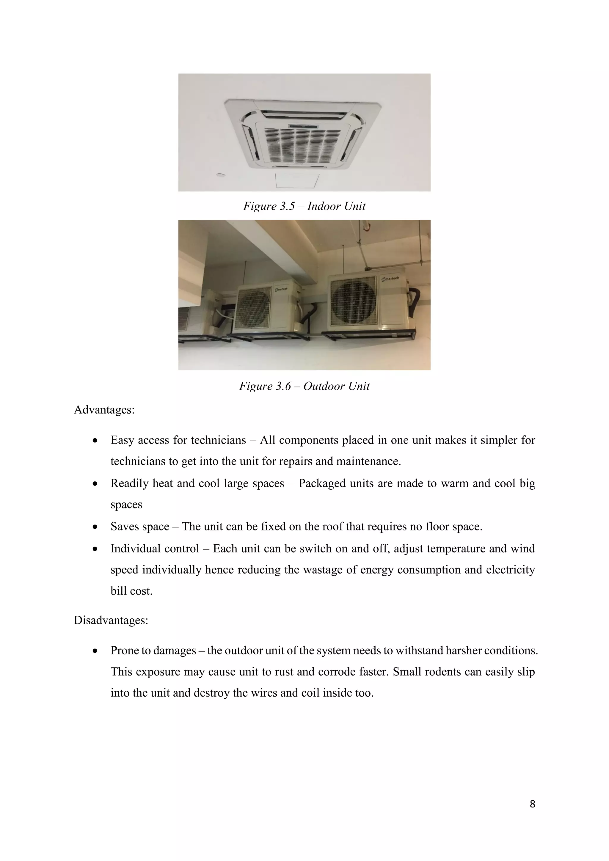 8
Advantages:
 Easy access for technicians – All components placed in one unit makes it simpler for
technicians to get into the unit for repairs and maintenance.
 Readily heat and cool large spaces – Packaged units are made to warm and cool big
spaces
 Saves space – The unit can be fixed on the roof that requires no floor space.
 Individual control – Each unit can be switch on and off, adjust temperature and wind
speed individually hence reducing the wastage of energy consumption and electricity
bill cost.
Disadvantages:
 Prone to damages – the outdoor unit of the system needs to withstand harsher conditions.
This exposure may cause unit to rust and corrode faster. Small rodents can easily slip
into the unit and destroy the wires and coil inside too.
Figure 3.5 – Indoor Unit
Figure 3.6 – Outdoor Unit
 