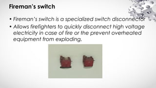 Fireman’s switch
• Fireman’s switch is a specialized switch disconnector
• Allows firefighters to quickly disconnect high voltage
electricity in case of fire or the prevent overheated
equipment from exploding.
 