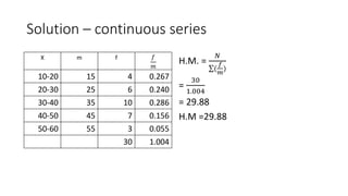 Solution – continuous series
X m f 𝑓
𝑚
10-20 15 4 0.267
20-30 25 6 0.240
30-40 35 10 0.286
40-50 45 7 0.156
50-60 55 3 0.055
30 1.004
H.M. =
𝑁
(
𝑓
𝑚
)
=
30
1.004
= 29.88
H.M =29.88
 