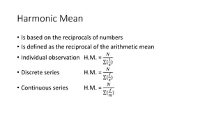 Harmonic Mean
• Is based on the reciprocals of numbers
• Is defined as the reciprocal of the arithmetic mean
• Individual observation H.M. =
𝑁
(
1
𝑥
)
• Discrete series H.M. =
𝑁
(
𝑓
𝑥
)
• Continuous series H.M. =
𝑁
(
𝑓
𝑚
)
 