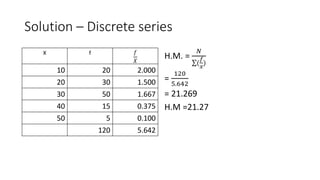 Solution – Discrete series
X f 𝑓
𝑋
10 20 2.000
20 30 1.500
30 50 1.667
40 15 0.375
50 5 0.100
120 5.642
H.M. =
𝑁
(
𝑓
𝑥
)
=
120
5.642
= 21.269
H.M =21.27
 