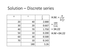 Solution – Discrete series
X f 𝑓
𝑋
20 40 2.000
30 20 0.667
40 70 1.750
50 10 0.200
60 30 0.500
70 10 0.143
180 5.26
H.M. =
𝑁
(
𝑓
𝑥
)
=
180
5.26
= 34.22
H.M =34.22
 