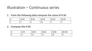 Illustration – Continuous series
1. From the following data compute the value of H.M.
2. Compute the H.M.
X 10-20 20-30 30-40 40-50 50-60
f 4 6 10 7 3
X 0-20 20-40 40-60 60-80 80-100
f 3 17 27 20 9
 