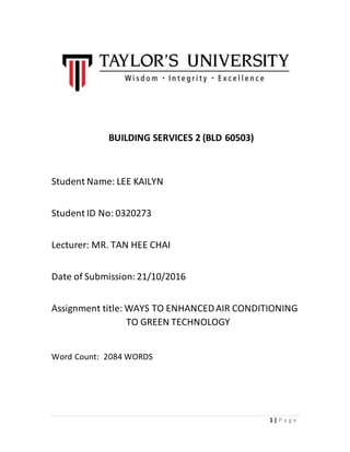 1 | P a g e
BUILDING SERVICES 2 (BLD 60503)
Student Name: LEE KAILYN
Student ID No: 0320273
Lecturer: MR. TAN HEE CHAI
Date of Submission:21/10/2016
Assignment title: WAYS TO ENHANCEDAIR CONDITIONING
TO GREEN TECHNOLOGY
Word Count: 2084 WORDS
 