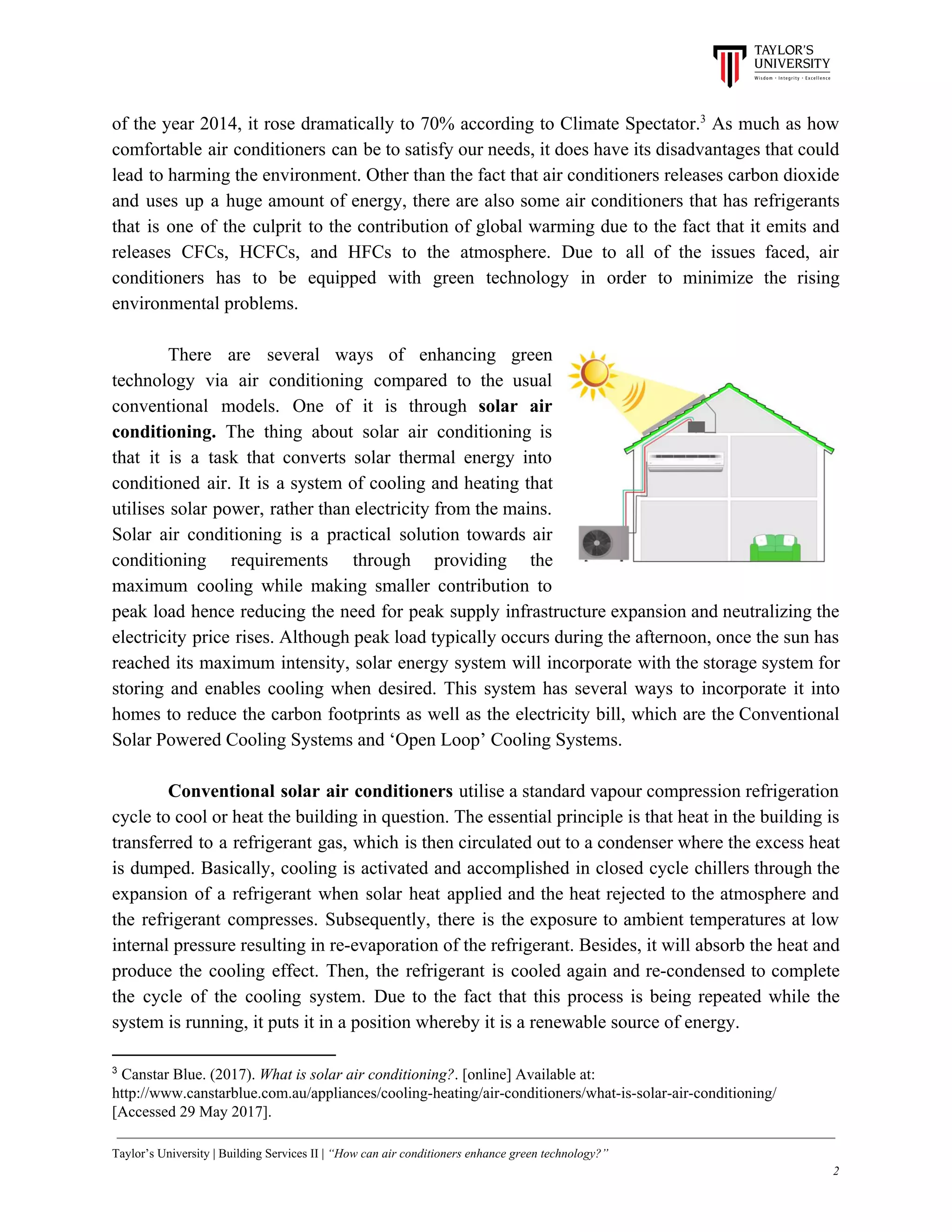 of the year 2014, it rose dramatically to 70% according to Climate Spectator. As much as how3
comfortable air conditioners can be to satisfy our needs, it does have its disadvantages that could
lead to harming the environment. Other than the fact that air conditioners releases carbon dioxide
and uses up a huge amount of energy, there are also some air conditioners that has refrigerants
that is one of the culprit to the contribution of global warming due to the fact that it emits and
releases CFCs, HCFCs, and HFCs to the atmosphere. Due to all of the issues faced, air
conditioners has to be equipped with green technology in order to minimize the rising
environmental problems.
There are several ways of enhancing green
technology via air conditioning compared to the usual
conventional models. One of it is through ​solar air
conditioning. The thing about solar air conditioning is
that it is a task that converts solar thermal energy into
conditioned air. It is a system of cooling and heating that
utilises solar power, rather than electricity from the mains.
Solar air conditioning is a practical solution towards air
conditioning requirements through providing the
maximum cooling while making smaller contribution to
peak load hence reducing the need for peak supply infrastructure expansion and neutralizing the
electricity price rises. Although peak load typically occurs during the afternoon, once the sun has
reached its maximum intensity, solar energy system will incorporate with the storage system for
storing and enables cooling when desired. This system has several ways to incorporate it into
homes to reduce the carbon footprints as well as the electricity bill, which are the Conventional
Solar Powered Cooling Systems and ‘Open Loop’ Cooling Systems.
Conventional solar air conditioners utilise a standard vapour compression refrigeration
cycle to cool or heat the building in question. The essential principle is that heat in the building is
transferred to a refrigerant gas, which is then circulated out to a condenser where the excess heat
is dumped. Basically, cooling is activated and accomplished in closed cycle chillers through the
expansion of a refrigerant when solar heat applied and the heat rejected to the atmosphere and
the refrigerant compresses. Subsequently, there is the exposure to ambient temperatures at low
internal pressure resulting in re-evaporation of the refrigerant. Besides, it will absorb the heat and
produce the cooling effect. Then, the refrigerant is cooled again and re-condensed to complete
the cycle of the cooling system. Due to the fact that this process is being repeated while the
system is running, it puts it in a position whereby it is a renewable source of energy.
3
​Canstar Blue. (2017). ​What is solar air conditioning?​. [online] Available at:
http://www.canstarblue.com.au/appliances/cooling-heating/air-conditioners/what-is-solar-air-conditioning/
[Accessed 29 May 2017].
Taylor’s University | Building Services II | ​“How can air conditioners enhance green technology?”
2
 