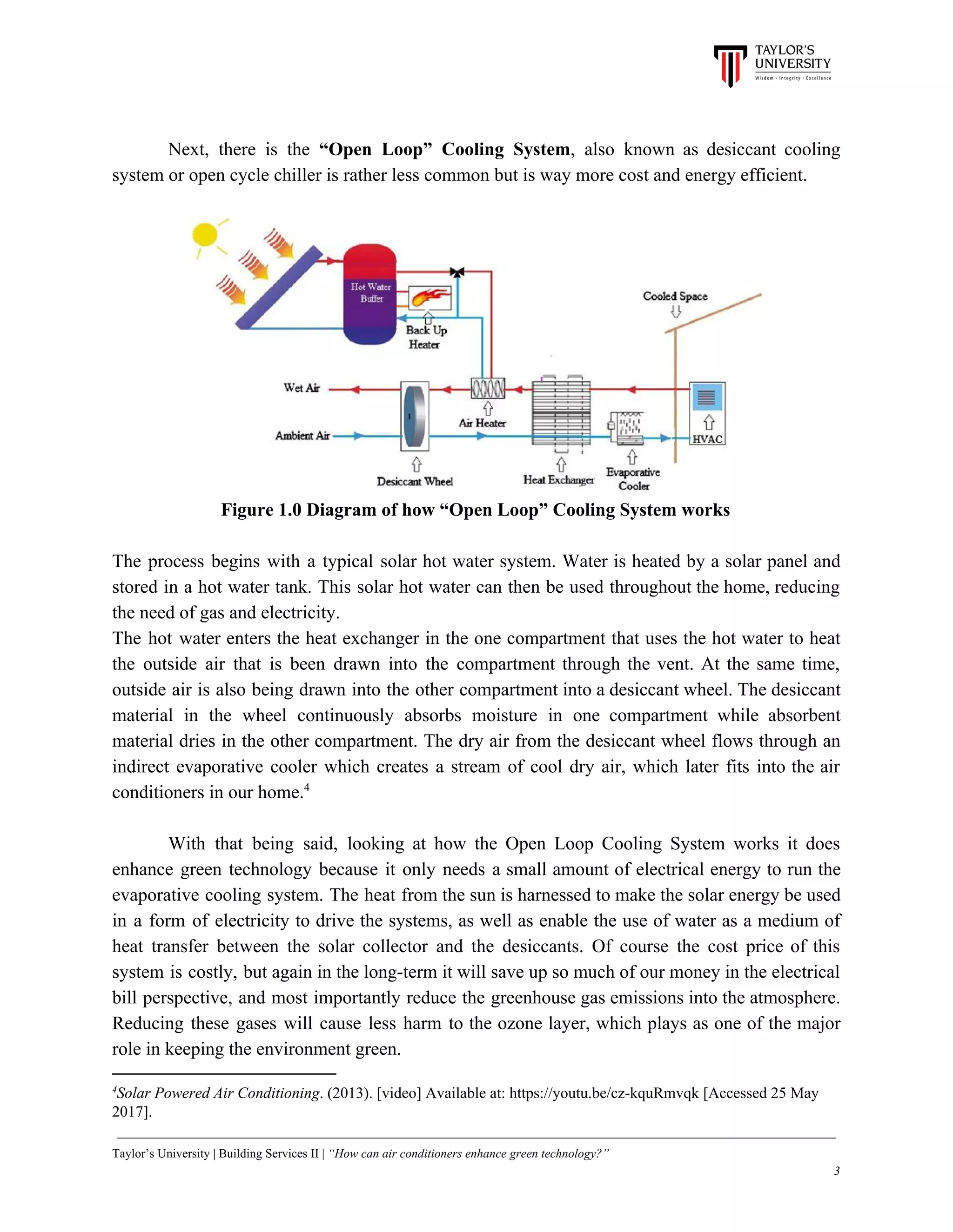 Next, there is the ​“Open Loop” Cooling System​, also known as desiccant cooling
system or open cycle chiller is rather less common but is way more cost and energy efficient.
Figure 1.0 Diagram of how “Open Loop” Cooling System works
The process begins with a typical solar hot water system. Water is heated by a solar panel and
stored in a hot water tank. This solar hot water can then be used throughout the home, reducing
the need of gas and electricity.
The hot water enters the heat exchanger in the one compartment that uses the hot water to heat
the outside air that is been drawn into the compartment through the vent. At the same time,
outside air is also being drawn into the other compartment into a desiccant wheel. The desiccant
material in the wheel continuously absorbs moisture in one compartment while absorbent
material dries in the other compartment. The dry air from the desiccant wheel flows through an
indirect evaporative cooler which creates a stream of cool dry air, which later fits into the air
conditioners in our home.4
With that being said, looking at how the Open Loop Cooling System works it does
enhance green technology because it only needs a small amount of electrical energy to run the
evaporative cooling system. The heat from the sun is harnessed to make the solar energy be used
in a form of electricity to drive the systems, as well as enable the use of water as a medium of
heat transfer between the solar collector and the desiccants. Of course the cost price of this
system is costly, but again in the long-term it will save up so much of our money in the electrical
bill perspective, and most importantly reduce the greenhouse gas emissions into the atmosphere.
Reducing these gases will cause less harm to the ozone layer, which plays as one of the major
role in keeping the environment green.
4
Solar Powered Air Conditioning​. (2013). [video] Available at: https://youtu.be/cz-kquRmvqk [Accessed 25 May
2017].
Taylor’s University | Building Services II | ​“How can air conditioners enhance green technology?”
3
 