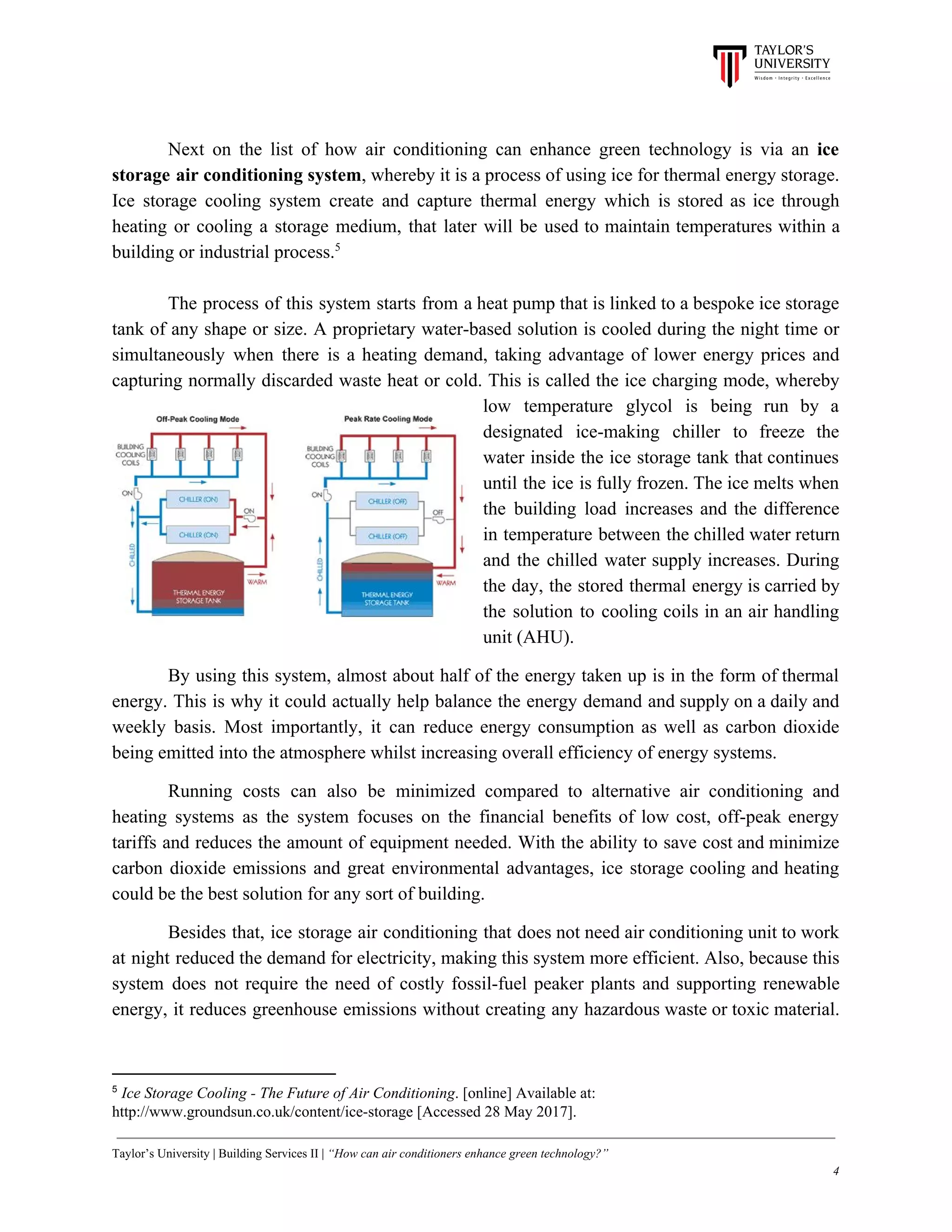 Next on the list of how air conditioning can enhance green technology is via an ​ice
storage air conditioning system​, whereby it is a process of using ice for thermal energy storage.
Ice storage cooling system create and capture thermal energy which is stored as ice through
heating or cooling a storage medium, that later will be used to maintain temperatures within a
building or industrial process.5
The process of this system starts from a heat pump that is linked to a bespoke ice storage
tank of any shape or size. A proprietary water-based solution is cooled during the night time or
simultaneously when there is a heating demand, taking advantage of lower energy prices and
capturing normally discarded waste heat or cold. This is called the ice charging mode, whereby
low temperature glycol is being run by a
designated ice-making chiller to freeze the
water inside the ice storage tank that continues
until the ice is fully frozen. The ice melts when
the building load increases and the difference
in temperature between the chilled water return
and the chilled water supply increases. During
the day, the stored thermal energy is carried by
the solution to cooling coils in an air handling
unit (AHU).
By using this system, almost about half of the energy taken up is in the form of thermal
energy. This is why it could actually help balance the energy demand and supply on a daily and
weekly basis. Most importantly, it can reduce energy consumption as well as carbon dioxide
being emitted into the atmosphere whilst increasing overall efficiency of energy systems.
Running costs can also be minimized compared to alternative air conditioning and
heating systems as the system focuses on the financial benefits of low cost, off-peak energy
tariffs and reduces the amount of equipment needed. With the ability to save cost and minimize
carbon dioxide emissions and great environmental advantages, ice storage cooling and heating
could be the best solution for any sort of building.
Besides that, ice storage air conditioning that does not need air conditioning unit to work
at night reduced the demand for electricity, making this system more efficient. Also, because this
system does not require the need of costly fossil-fuel peaker plants and supporting renewable
energy, it reduces greenhouse emissions without creating any hazardous waste or toxic material.
5
​Ice Storage Cooling - The Future of Air Conditioning​. [online] Available at:
http://www.groundsun.co.uk/content/ice-storage [Accessed 28 May 2017].
Taylor’s University | Building Services II | ​“How can air conditioners enhance green technology?”
4
 