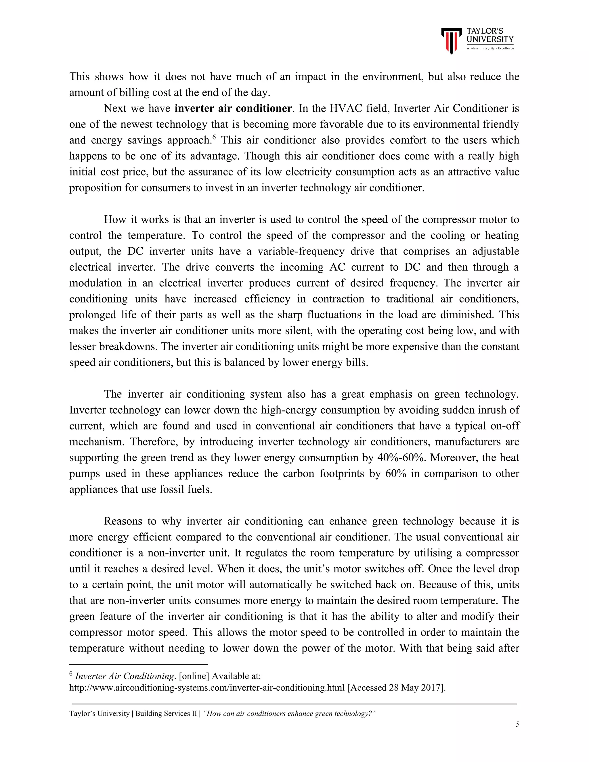 This shows how it does not have much of an impact in the environment, but also reduce the
amount of billing cost at the end of the day.
Next we have inverter air conditioner​. In the HVAC field, Inverter Air Conditioner is
one of the newest technology that is becoming more favorable due to its environmental friendly
and energy savings approach. This air conditioner also provides comfort to the users which6
happens to be one of its advantage. Though this air conditioner does come with a really high
initial cost price, but the assurance of its low electricity consumption acts as an attractive value
proposition for consumers to invest in an inverter technology air conditioner.
How it works is that an inverter is used to control the speed of the compressor motor to
control the temperature. To control the speed of the compressor and the cooling or heating
output, the DC inverter units have a variable-frequency drive that comprises an adjustable
electrical inverter. The drive converts the incoming AC current to DC and then through a
modulation in an electrical inverter produces current of desired frequency. The inverter air
conditioning units have increased efficiency in contraction to traditional air conditioners,
prolonged life of their parts as well as the sharp fluctuations in the load are diminished. This
makes the inverter air conditioner units more silent, with the operating cost being low, and with
lesser breakdowns. The inverter air conditioning units might be more expensive than the constant
speed air conditioners, but this is balanced by lower energy bills.
The inverter air conditioning system also has a great emphasis on green technology.
Inverter technology can lower down the high-energy consumption by avoiding sudden inrush of
current, which are found and used in conventional air conditioners that have a typical on-off
mechanism. Therefore, by introducing inverter technology air conditioners, manufacturers are
supporting the green trend as they lower energy consumption by 40%-60%. Moreover, the heat
pumps used in these appliances reduce the carbon footprints by 60% in comparison to other
appliances that use fossil fuels.
Reasons to why inverter air conditioning can enhance green technology because it is
more energy efficient compared to the conventional air conditioner. The usual conventional air
conditioner is a non-inverter unit. It regulates the room temperature by utilising a compressor
until it reaches a desired level. When it does, the unit’s motor switches off. Once the level drop
to a certain point, the unit motor will automatically be switched back on. Because of this, units
that are non-inverter units consumes more energy to maintain the desired room temperature. The
green feature of the inverter air conditioning is that it has the ability to alter and modify their
compressor motor speed. This allows the motor speed to be controlled in order to maintain the
temperature without needing to lower down the power of the motor. With that being said after
6
​Inverter Air Conditioning​. [online] Available at:
http://www.airconditioning-systems.com/inverter-air-conditioning.html [Accessed 28 May 2017].
Taylor’s University | Building Services II | ​“How can air conditioners enhance green technology?”
5
 