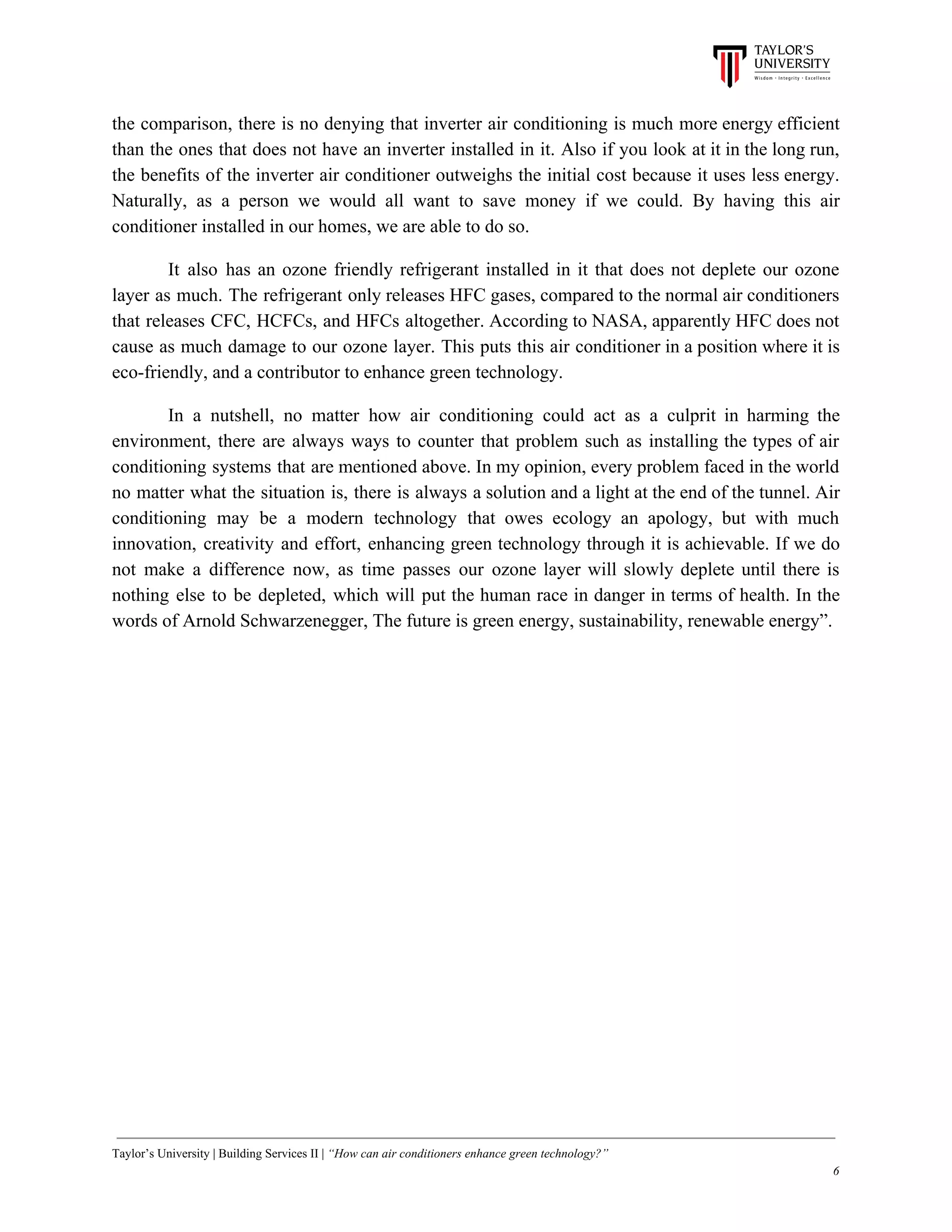 the comparison, there is no denying that inverter air conditioning is much more energy efficient
than the ones that does not have an inverter installed in it. Also if you look at it in the long run,
the benefits of the inverter air conditioner outweighs the initial cost because it uses less energy.
Naturally, as a person we would all want to save money if we could. By having this air
conditioner installed in our homes, we are able to do so.
It also has an ozone friendly refrigerant installed in it that does not deplete our ozone
layer as much. The refrigerant only releases HFC gases, compared to the normal air conditioners
that releases CFC, HCFCs, and HFCs altogether. According to NASA, apparently HFC does not
cause as much damage to our ozone layer. This puts this air conditioner in a position where it is
eco-friendly, and a contributor to enhance green technology.
In a nutshell, no matter how air conditioning could act as a culprit in harming the
environment, there are always ways to counter that problem such as installing the types of air
conditioning systems that are mentioned above. In my opinion, every problem faced in the world
no matter what the situation is, there is always a solution and a light at the end of the tunnel. Air
conditioning may be a modern technology that owes ecology an apology, but with much
innovation, creativity and effort, enhancing green technology through it is achievable. If we do
not make a difference now, as time passes our ozone layer will slowly deplete until there is
nothing else to be depleted, which will put the human race in danger in terms of health. In the
words of Arnold Schwarzenegger, The future is green energy, sustainability, renewable energy”.
Taylor’s University | Building Services II | ​“How can air conditioners enhance green technology?”
6
 