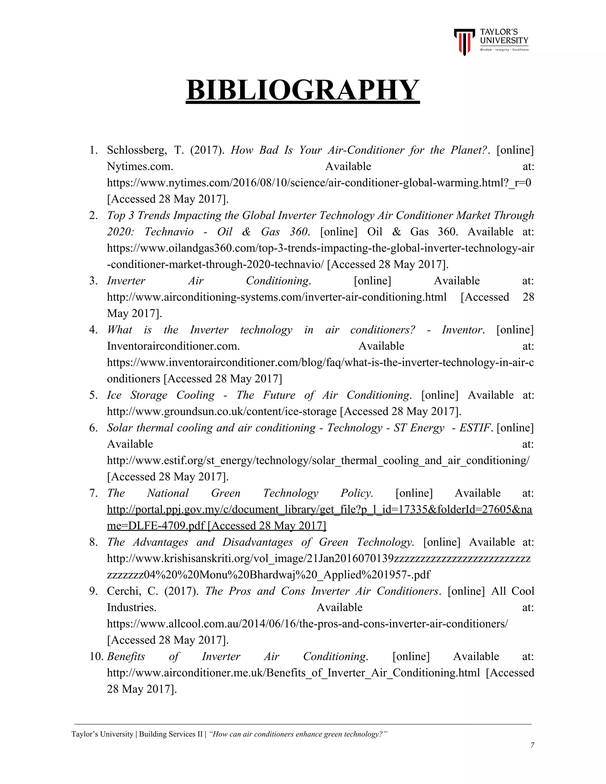 BIBLIOGRAPHY
1. Schlossberg, T. (2017). ​How Bad Is Your Air-Conditioner for the Planet?​. [online]
Nytimes.com. Available at:
https://www.nytimes.com/2016/08/10/science/air-conditioner-global-warming.html?_r=0
[Accessed 28 May 2017].
2. Top 3 Trends Impacting the Global Inverter Technology Air Conditioner Market Through
2020: Technavio - Oil & Gas 360​. [online] Oil & Gas 360. Available at:
https://www.oilandgas360.com/top-3-trends-impacting-the-global-inverter-technology-air
-conditioner-market-through-2020-technavio/ [Accessed 28 May 2017].
3. Inverter Air Conditioning​. [online] Available at:
http://www.airconditioning-systems.com/inverter-air-conditioning.html [Accessed 28
May 2017].
4. What is the Inverter technology in air conditioners? - Inventor​. [online]
Inventorairconditioner.com. Available at:
https://www.inventorairconditioner.com/blog/faq/what-is-the-inverter-technology-in-air-c
onditioners [Accessed 28 May 2017]
5. Ice Storage Cooling - The Future of Air Conditioning​. [online] Available at:
http://www.groundsun.co.uk/content/ice-storage [Accessed 28 May 2017].
6. Solar thermal cooling and air conditioning - Technology - ST Energy - ESTIF​. [online]
Available at:
http://www.estif.org/st_energy/technology/solar_thermal_cooling_and_air_conditioning/
[Accessed 28 May 2017].
7. The National Green Technology Policy. ​[online] Available at:
http://portal.ppj.gov.my/c/document_library/get_file?p_l_id=17335&folderId=27605&na
me=DLFE-4709.pdf [Accessed 28 May 2017]
8. The Advantages and Disadvantages of Green Technology. [online] Available at:
http://www.krishisanskriti.org/vol_image/21Jan2016070139zzzzzzzzzzzzzzzzzzzzzzzzzz
zzzzzzz04%20%20Monu%20Bhardwaj%20_Applied%201957-.pdf
9. Cerchi, C. (2017). ​The Pros and Cons Inverter Air Conditioners​. [online] All Cool
Industries. Available at:
https://www.allcool.com.au/2014/06/16/the-pros-and-cons-inverter-air-conditioners/
[Accessed 28 May 2017].
10. Benefits of Inverter Air Conditioning​. [online] Available at:
http://www.airconditioner.me.uk/Benefits_of_Inverter_Air_Conditioning.html [Accessed
28 May 2017].
Taylor’s University | Building Services II | ​“How can air conditioners enhance green technology?”
7
 