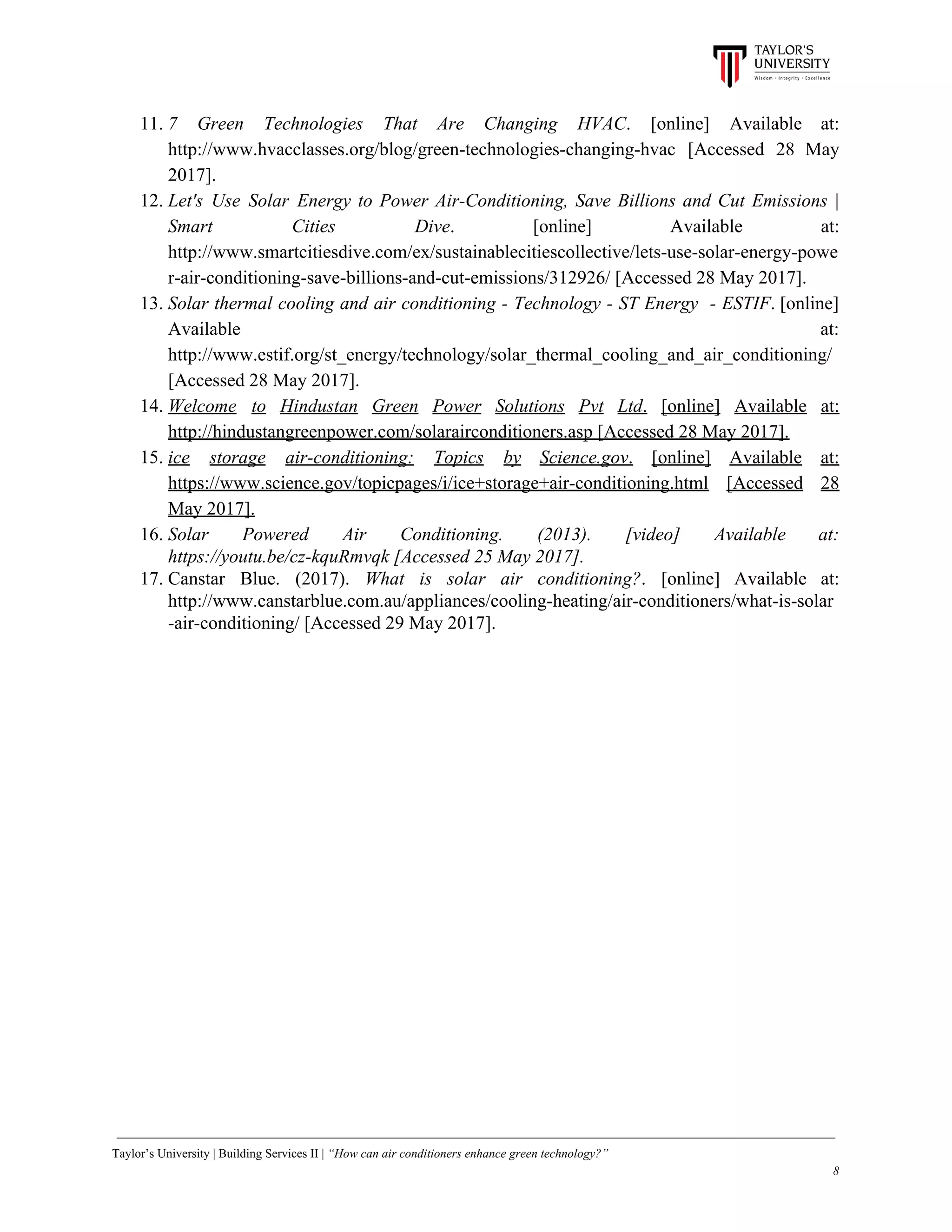 11. 7 Green Technologies That Are Changing HVAC​. [online] Available at:
http://www.hvacclasses.org/blog/green-technologies-changing-hvac [Accessed 28 May
2017].
12. Let's Use Solar Energy to Power Air-Conditioning, Save Billions and Cut Emissions |
Smart Cities Dive​. [online] Available at:
http://www.smartcitiesdive.com/ex/sustainablecitiescollective/lets-use-solar-energy-powe
r-air-conditioning-save-billions-and-cut-emissions/312926/ [Accessed 28 May 2017].
13. Solar thermal cooling and air conditioning - Technology - ST Energy - ESTIF​. [online]
Available at:
http://www.estif.org/st_energy/technology/solar_thermal_cooling_and_air_conditioning/
[Accessed 28 May 2017].
14. Welcome to Hindustan Green Power Solutions Pvt Ltd​. [online] Available at:
http://hindustangreenpower.com/solarairconditioners.asp [Accessed 28 May 2017].
15. ice storage air-conditioning: Topics by Science.gov​. [online] Available at:
https://www.science.gov/topicpages/i/ice+storage+air-conditioning.html [Accessed 28
May 2017].
16. Solar Powered Air Conditioning. (2013). [video] Available at:
https://youtu.be/cz-kquRmvqk [Accessed 25 May 2017].
17. Canstar Blue. (2017). ​What is solar air conditioning?​. [online] Available at:
http://www.canstarblue.com.au/appliances/cooling-heating/air-conditioners/what-is-solar
-air-conditioning/ [Accessed 29 May 2017].
Taylor’s University | Building Services II | ​“How can air conditioners enhance green technology?”
8
 