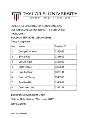 SCHOOL OF ARCHITECTURE, BUILDING AND
DESIGN BACHELOR OF QUANTITY SURVEYING
(HONOURS)
BUILDING SERVICES 2 (BLD 60503)
Group Assignment
No. Name Student ID
1. Deong Khai Keat 0320055
2. Sim Si Kai 0318609
3. Lee Jia Kiam 0320029
4. Chan Tian Ji 0320831
5. Ngo Jia Haur 0320144
6. Boon Yi Chung 0318300
7. Tan Ken Ric 0318631
8. Chan Wei Lun 0326117
​Lecturer: Dr.Kam Kenn Jhun
Date of Submission: 21st June 2017
Word Count:
June 2017 semester
 