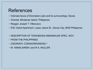 References
• Odonata fauna of Diomabok Lake and its surroundings, Davao
• Oriental, Mindanao Island, Philippines
• Reagan Joseph T. Villanueva
• D3C Gahol Apartment, Lopez Jaena St., Davao City, 8000 Philippines
• DESCRIPTION OF TEINOBASIS ANNAMAIJAE SPEC. NOV.
• FROM THE PHILIPPINES
• (ODONATA: COENAGRIONIDAE) *
• M. HAMALAINEN l and R.A. MULLER
 