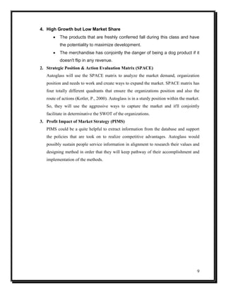 4. High Growth but Low Market Share


The products that are freshly conferred fall during this class and have
the potentiality to maximize development.



The merchandise has conjointly the danger of being a dog product if it
doesn't flip in any revenue.

2. Strategic Position & Action Evaluation Matrix (SPACE)
Autoglass will use the SPACE matrix to analyze the market demand, organization
position and needs to work and create ways to expand the market. SPACE matrix has
four totally different quadrants that ensure the organizations position and also the
route of actions (Kotler, P., 2000). Autoglass is in a sturdy position within the market.
So, they will use the aggressive ways to capture the market and it'll conjointly
facilitate in determinative the SWOT of the organizations.
3. Profit Impact of Market Strategy (PIMS)
PIMS could be a quite helpful to extract information from the database and support
the policies that are took on to realize competitive advantages. Autoglass would
possibly sustain people service information in alignment to research their values and
designing method in order that they will keep pathway of their accomplishment and
implementation of the methods.

9

 