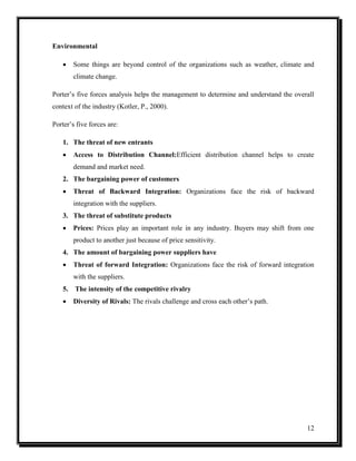 Environmental


Some things are beyond control of the organizations such as weather, climate and
climate change.

Porter’s five forces analysis helps the management to determine and understand the overall
context of the industry (Kotler, P., 2000).
Porter’s five forces are:
1. The threat of new entrants


Access to Distribution Channel:Efficient distribution channel helps to create
demand and market need.

2. The bargaining power of customers


Threat of Backward Integration: Organizations face the risk of backward
integration with the suppliers.

3. The threat of substitute products


Prices: Prices play an important role in any industry. Buyers may shift from one
product to another just because of price sensitivity.

4. The amount of bargaining power suppliers have


Threat of forward Integration: Organizations face the risk of forward integration
with the suppliers.

5.

The intensity of the competitive rivalry



Diversity of Rivals: The rivals challenge and cross each other’s path.

12

 