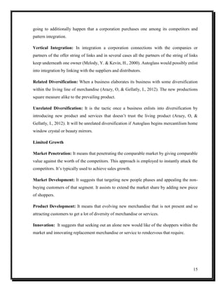 going to additionally happen that a corporation purchases one among its competitors and
pattern integration.
Vertical Integration: In integration a corporation connections with the companies or
partners of the offer string of links and in several cases all the partners of the string of links
keep underneath one owner (Melody, Y. & Kevin, H., 2000). Autoglass would possibly enlist
into integration by linking with the suppliers and distributors.
Related Diversification: When a business elaborates its business with some diversification
within the living line of merchandise (Arazy, O, & Gellatly, I., 2012). The new productions
square measure alike to the prevailing product.
Unrelated Diversification: It is the tactic once a business enlists into diversification by
introducing new product and services that doesn’t trust the living product (Arazy, O, &
Gellatly, I., 2012). It will be unrelated diversification if Autoglass begins mercantilism home
window crystal or beauty mirrors.
Limited Growth
Market Penetration: It means that penetrating the comparable market by giving comparable
value against the worth of the competitors. This approach is employed to instantly attack the
competitors. It’s typically used to achieve sales growth.
Market Development: It suggests that targeting new people phases and appealing the nonbuying customers of that segment. It assists to extend the market share by adding new piece
of shoppers.
Product Development: It means that evolving new merchandise that is not present and so
attracting customers to get a lot of diversity of merchandise or services.
Innovation: It suggests that seeking out an alone new would like of the shoppers within the
market and innovating replacement merchandise or service to rendezvous that require.

15

 