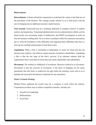 Disinvestment:
Retrenchment: A theme utilized by corporations to scale back the variety or the final size of
the procedures of the business. This strategy usually utilized so as to slash prices with the
aim of changing into an additional economic steady business.
Turn around: Turnaround may be a technique dedicated to company renewal. It exploits
analysis and progressing. Turnaround administration involves administration rethink, activity
based mostly cost accounting, origin of malfunction, and SWOT investigation to work out
why the business is falling short. So as to form a comeback within the commerce associations
got to verify the foundation of the difficulties and supported those difficulties they have to
form up new methods and principles to beat those issues.
Liquidation: When a firm is terminated or bankrupted, its assets are listed and also the
advances pay creditors. Any leftovers square measure circulated to shareholders. Liquidating
a firm is that the last stage of the firm’s survival. If no alternate schemes befit the
organizations then it must deal its assets then ante up the shareholders and stakeholders.
Divestment: The method of withdrawal of investment. Moreover referred to as divestiture.
Divestment is that the converse of investment. It the tactic of dragging out the assets
operational and sells those to rendezvous the gap within the monetary issues and so as to
liquidate the association divestment is important for any association.
Porter’s Generic Strategy
Michael Porter explained the overall ways for a company to work within the industry.
Corporations use these ways to achieve competitive benefits. And they are:
1. Overall Cost Leadership
2. Differentiation
3. Focal Point

16

 