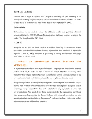 Overall Cost Leadership
From the case it might be deduced that Autoglass is following the cost leadership in the
industry and that they are providing their services within the lowest cost possible. It is useful
to draw in a lot of customers and enter within the new market (Kotler, P., 2000).
Differentiation
Differentiation is important to collect the additional profits and grabbing additional
customers (Kotler, P., 2000).Cost leadership alone cannot facilitate a company to relish in the
market. The Autoglass offers 24/7 client.
Focal Point
Autoglass has become the most effective windscreen repairing or substitution service
provider.To accelerate business in the industry organizations must specialize in a particular
objective (Kotler, P., 2000). Autoglass is specializing in serving the consumers and delight
them for his or her cash value.

3.2

SELECT

AN

APPROPRIATE

FUTURE

STRATEGY

FOR

AUTOGLASS
In alignment to elaborate the market phase Autoglass Company wants new schemes and new
product which may be useful for them to flourish the market. Therefore considering future
theme they'll investigate their market would like and arrive up with some development of the
new merchandise to diversify their services and arrest a replacement market phase.
Autoglass ought to be following the vertical growth theme to grow their business. They’ll
proceed with coalition with automakers to arrest the new market phase. Autoglass is in an
exceedingly sturdy place and that they can be able to keep company with the coalition with
new organizations. As a result of this theme is appropriate for the organizations growth and
their centre capabilities consider the theme. Coalition with connected associations can alter
Autoglass to place additional aim on the customer’s preference and may evolve new product
category to satisfy the wishes of the shoppers.

17

 