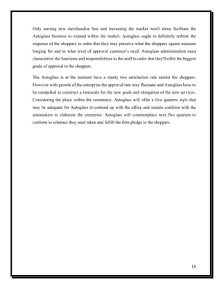 Only starting new merchandise line and increasing the market won't alone facilitate the
Autoglass business to expand within the market. Autoglass ought to definitely rethink the
response of the shoppers in order that they may perceive what the shoppers square measure
longing for and to what level of approval customer’s need. Autoglass administration must
characterize the functions and responsibilities to the staff in order that they'll offer the biggest
grade of approval to the shoppers.
The Autoglass is at the moment have a ninety two satisfaction rate amidst the shoppers.
However with growth of the enterprise the approval rate may fluctuate and Autoglass have to
be compelled to construct a timescale for the new goals and elongation of the new services.
Considering the place within the commerce, Autoglass will offer a five quarters style that
may be adequate for Autoglass to contend up with the affray and sustain coalition with the
automakers to elaborate the enterprise. Autoglass will commonplace next five quarters to
conform to schemes they need taken and fulfill the firm pledge to the shoppers.

18

 