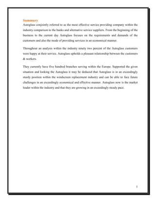 Summary
Autoglass conjointly referred to as the most effective service providing company within the
industry comparison to the banks and alternative service suppliers. From the beginning of the
business to the current day Autoglass focuses on the requirements and demands of the
customers and also the mode of providing services in an economical manner.
Throughout an analysis within the industry ninety two percent of the Autoglass customers
were happy at their service. Autoglass upholds a pleasant relationship between the customers
& workers.
They currently have five hundred branches serving within the Europe. Supported the given
situation and looking the Autoglass it may be deduced that Autoglass is in an exceedingly
sturdy position within the windscreen replacement industry and can be able to face future
challenges in an exceedingly economical and effective manner. Autoglass now is the market
leader within the industry and that they are growing in an exceedingly steady pace.

1

 