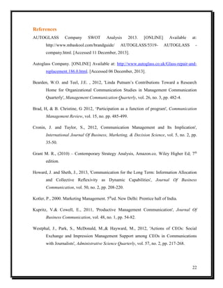 References
AUTOGLASS

Company

SWOT

Analysis

http://www.mbaskool.com/brandguide/

2013.

[ONLINE]

AUTOGLASS/5319-

Available
AUTOGLASS

at:
-

company.html. [Accessed 11 December, 2013].
Autoglass Company. [ONLINE] Available at: http://www.autoglass.co.uk/Glass-repair-andreplacement.186.0.html. [Accessed 06 December, 2013].
Bearden, W.O. and Teel, J.E. , 2012, 'Linda Putnam’s Contributions Toward a Research
Home for Organizational Communication Studies in Management Communication
Quarterly', Management Communication Quarterly, vol. 26, no. 3, pp. 482-4.
Brad, H, & B. Christine, G 2012, ‘Participation as a function of program', Communication
Management Review, vol. 15, no. pp. 485-499.
Cronin, J. and Taylor, S., 2012, Communication Management and Its Implication',
International Journal Of Business, Marketing, & Decision Science, vol. 5, no. 2, pp.
35-50.
Grant M. R., (2010) – Contemporary Strategy Analysis, Amazon.co, Wiley Higher Ed; 7th
edition.
Howard, J. and Sheth, J., 2013, 'Communication for the Long Term: Information Allocation
and Collective Reflexivity as Dynamic Capabilities', Journal Of Business
Communication, vol. 50, no. 2, pp. 208-220.
Kotler, P., 2000. Marketing Management. 5thed. New Delhi: Prentice hall of India.
Kupritz, V.& Cowell, E., 2011, 'Productive Management Communication', Journal Of
Business Communication, vol. 48, no. 1, pp. 54-82.
Westphal, J., Park, S., McDonald, M.,& Hayward, M., 2012, 'Actions of CEOs: Social
Exchange and Impression Management Support among CEOs in Communications
with Journalists', Administrative Science Quarterly, vol. 57, no. 2, pp. 217-268.

22

 