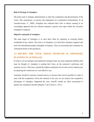 Role of Strategy of Autoglass:
The prime task in strategic administration is often the compilation and dissemination of the
vision. This summarizes, in essence, the explanation of a corporation (Ivanauskiene, N, &
Auruskeviciene, V., 2009). Autoglass has collected their roles in theme creating in an
exceedingly approach that the schemes maintain a precise time span within the execution
(Autoglass Company).
Objective and goals of Autoglass:
The main target of Autoglass is to steer their client by repairing or restoring broken
windshield of any vehicle. The motive of Autoglass is to form their enterprise augment and
assist the international people (Autoglass Company). They are increasing their enterprise by
winning the hearts of the purchasers.

1.2 REVIEW THE VITAL ISSUES INVOLVED IN STRATEGIC
PLANNING IN AUTOGLASS
In order to set up strategies and implement strategies there are some important problems that
must be thought of. Autoglass is putting their focus on the customer’s preference and
customer service. They have reached the highest satisfaction level in the service industry just
by replacing the windscreen in a cost effective way.
Autoglass should be customer oriented and try to increase their service portfolio in order to
meet with the competition. Given the situation in the case we can analysis the competitive
advantages of Autoglass. Supported the case, Ansoff’s model are often accustomed to
analyze the competitive benefits (Kupritz, V.& Cowell, E., 2011).

4

 