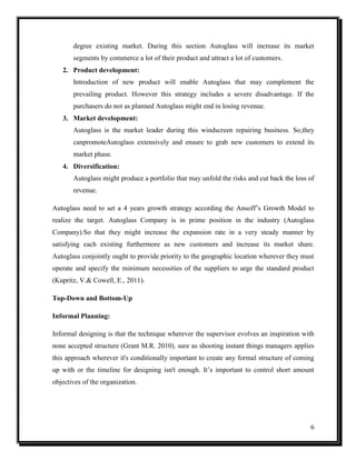 degree existing market. During this section Autoglass will increase its market
segments by commerce a lot of their product and attract a lot of customers.
2. Product development:
Introduction of new product will enable Autoglass that may complement the
prevailing product. However this strategy includes a severe disadvantage. If the
purchasers do not as planned Autoglass might end in losing revenue.
3. Market development:
Autoglass is the market leader during this windscreen repairing business. So,they
canpromoteAutoglass extensively and ensure to grab new customers to extend its
market phase.
4. Diversification:
Autoglass might produce a portfolio that may unfold the risks and cut back the loss of
revenue.
Autoglass need to set a 4 years growth strategy according the Ansoff’s Growth Model to
realize the target. Autoglass Company is in prime position in the industry (Autoglass
Company).So that they might increase the expansion rate in a very steady manner by
satisfying each existing furthermore as new customers and increase its market share.
Autoglass conjointly ought to provide priority to the geographic location wherever they must
operate and specify the minimum necessities of the suppliers to urge the standard product
(Kupritz, V.& Cowell, E., 2011).
Top-Down and Bottom-Up
Informal Planning:
Informal designing is that the technique wherever the supervisor evolves an inspiration with
none accepted structure (Grant M.R. 2010). sure as shooting instant things managers applies
this approach wherever it's conditionally important to create any formal structure of coming
up with or the timeline for designing isn't enough. It’s important to control short amount
objectives of the organization.

6

 