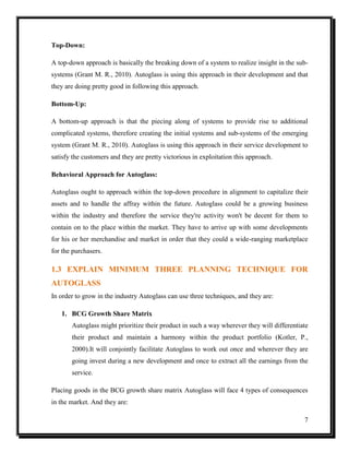 Top-Down:
A top-down approach is basically the breaking down of a system to realize insight in the subsystems (Grant M. R., 2010). Autoglass is using this approach in their development and that
they are doing pretty good in following this approach.
Bottom-Up:
A bottom-up approach is that the piecing along of systems to provide rise to additional
complicated systems, therefore creating the initial systems and sub-systems of the emerging
system (Grant M. R., 2010). Autoglass is using this approach in their service development to
satisfy the customers and they are pretty victorious in exploitation this approach.
Behavioral Approach for Autoglass:
Autoglass ought to approach within the top-down procedure in alignment to capitalize their
assets and to handle the affray within the future. Autoglass could be a growing business
within the industry and therefore the service they're activity won't be decent for them to
contain on to the place within the market. They have to arrive up with some developments
for his or her merchandise and market in order that they could a wide-ranging marketplace
for the purchasers.

1.3 EXPLAIN MINIMUM THREE PLANNING TECHNIQUE FOR
AUTOGLASS
In order to grow in the industry Autoglass can use three techniques, and they are:
1. BCG Growth Share Matrix
Autoglass might prioritize their product in such a way wherever they will differentiate
their product and maintain a harmony within the product portfolio (Kotler, P.,
2000).It will conjointly facilitate Autoglass to work out once and wherever they are
going invest during a new development and once to extract all the earnings from the
service.
Placing goods in the BCG growth share matrix Autoglass will face 4 types of consequences
in the market. And they are:
7

 