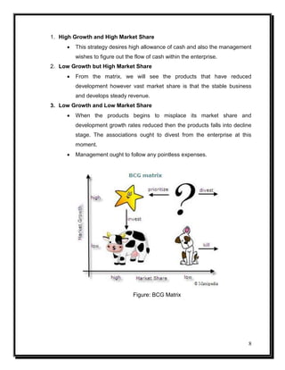 1. High Growth and High Market Share


This strategy desires high allowance of cash and also the management
wishes to figure out the flow of cash within the enterprise.

2. Low Growth but High Market Share


From the matrix, we will see the products that have reduced
development however vast market share is that the stable business
and develops steady revenue.

3. Low Growth and Low Market Share


When the products begins to misplace its market share and
development growth rates reduced then the products falls into decline
stage. The associations ought to divest from the enterprise at this
moment.



Management ought to follow any pointless expenses.

Figure: BCG Matrix

8

 