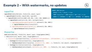 Example 2 – With watermarks, no updates
26
Logical Tree
LogicalSink(table=[Matched], fields=[tid, amount, type])
+- LogicalProject(tid=[$1], amount=[$2], type=[$5])
+- LogicalFilter(condition=[AND(>=($3, $0), <=($3, +($0, 600000)))])
+- LogicalJoin(condition=[=($1, $4)], joinType=[inner])
:- LogicalWatermarkAssigner(rowtime=[ts], watermark=[-($0, 2000)])
: +- LogicalTableScan(table=[Transaction])
+- LogicalWatermarkAssigner(rowtime=[ts], watermark=[-($0, 2000)])
+- LogicalTableScan(table=[Payment])
Physical Tree
Sink(table=[Matched], fields=[tid, amount, type], changelogMode=[NONE])
+- Calc(select=[tid, amount, type], changelogMode=[I])
+- IntervalJoin(joinType=[InnerJoin], windowBounds=[leftLowerBound=…, leftTimeIndex=…, …], …, changelogMode=[I])
:- Exchange(distribution=[hash[tid]], changelogMode=[I])
: +- TableSourceScan(table=[Transaction, watermark=[-(ts, 2000), …]], fields=[ts, tid, amount], changelogMode=[I])
+- Exchange(distribution=[hash[tid]], changelogMode=[I])
+- TableSourceScan(table=[Payment, watermark=[-(ts, 2000), …]], fields=[ts, tid, type], changelogMode=[I])
INSERT INTO Matched
SELECT T.tid, T.amount, P.type
FROM Transaction T JOIN Payment P ON T.tid = P.tid
WHERE P.ts BETWEEN T.ts AND T.ts + INTERVAL '10' MINUTES;
 